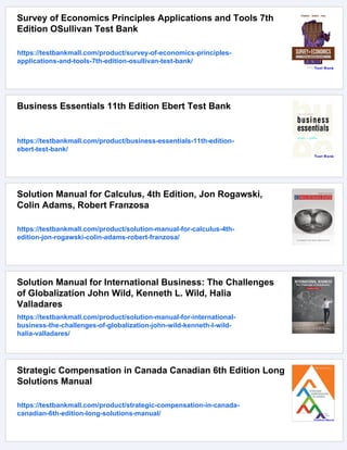 Survey of Economics Principles Applications and Tools 7th
Edition OSullivan Test Bank
https://testbankmall.com/product/survey-of-economics-principles-
applications-and-tools-7th-edition-osullivan-test-bank/
Business Essentials 11th Edition Ebert Test Bank
https://testbankmall.com/product/business-essentials-11th-edition-
ebert-test-bank/
Solution Manual for Calculus, 4th Edition, Jon Rogawski,
Colin Adams, Robert Franzosa
https://testbankmall.com/product/solution-manual-for-calculus-4th-
edition-jon-rogawski-colin-adams-robert-franzosa/
Solution Manual for International Business: The Challenges
of Globalization John Wild, Kenneth L. Wild, Halia
Valladares
https://testbankmall.com/product/solution-manual-for-international-
business-the-challenges-of-globalization-john-wild-kenneth-l-wild-
halia-valladares/
Strategic Compensation in Canada Canadian 6th Edition Long
Solutions Manual
https://testbankmall.com/product/strategic-compensation-in-canada-
canadian-6th-edition-long-solutions-manual/
 