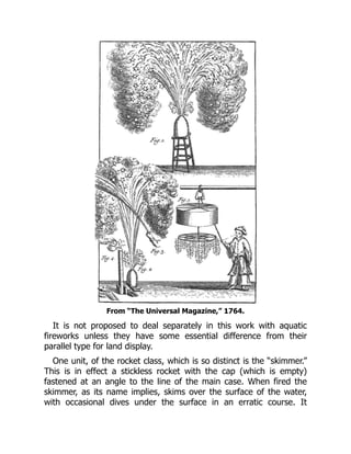 From “The Universal Magazine,” 1764.
It is not proposed to deal separately in this work with aquatic
fireworks unless they have some essential difference from their
parallel type for land display.
One unit, of the rocket class, which is so distinct is the “skimmer.”
This is in effect a stickless rocket with the cap (which is empty)
fastened at an angle to the line of the main case. When fired the
skimmer, as its name implies, skims over the surface of the water,
with occasional dives under the surface in an erratic course. It
 