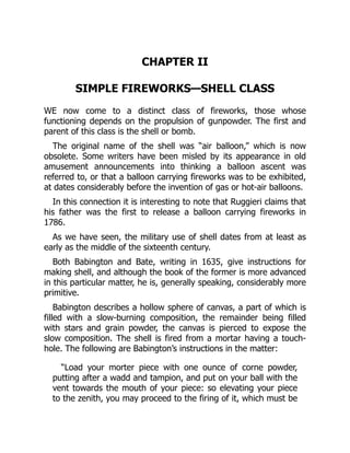 CHAPTER II
SIMPLE FIREWORKS—SHELL CLASS
WE now come to a distinct class of fireworks, those whose
functioning depends on the propulsion of gunpowder. The first and
parent of this class is the shell or bomb.
The original name of the shell was “air balloon,” which is now
obsolete. Some writers have been misled by its appearance in old
amusement announcements into thinking a balloon ascent was
referred to, or that a balloon carrying fireworks was to be exhibited,
at dates considerably before the invention of gas or hot-air balloons.
In this connection it is interesting to note that Ruggieri claims that
his father was the first to release a balloon carrying fireworks in
1786.
As we have seen, the military use of shell dates from at least as
early as the middle of the sixteenth century.
Both Babington and Bate, writing in 1635, give instructions for
making shell, and although the book of the former is more advanced
in this particular matter, he is, generally speaking, considerably more
primitive.
Babington describes a hollow sphere of canvas, a part of which is
filled with a slow-burning composition, the remainder being filled
with stars and grain powder, the canvas is pierced to expose the
slow composition. The shell is fired from a mortar having a touch-
hole. The following are Babington’s instructions in the matter:
“Load your morter piece with one ounce of corne powder,
putting after a wadd and tampion, and put on your ball with the
vent towards the mouth of your piece: so elevating your piece
to the zenith, you may proceed to the firing of it, which must be
 