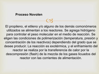 
El propileno, el etileno y/o alguno de los demás comonómeros
utilizados se alimentan a los reactores. Se agrega hidrógeno
para controlar el peso molecular en el medio de reacción. Se
eligen las condiciones de polimerización (temperatura, presión y
concentración de los reactivos) dependiendo del grado que se
desee producir. La reacción es exotérmica, y el enfriamiento del
reactor se realiza por la transferencia de calor por la
descompresión (flash) de la mezcla de los gases licuados del
reactor con las corrientes de alimentación.
Proceso Novolen
 