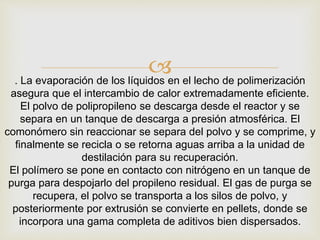 . La evaporación de los líquidos en el lecho de polimerización
asegura que el intercambio de calor extremadamente eficiente.
El polvo de polipropileno se descarga desde el reactor y se
separa en un tanque de descarga a presión atmosférica. El
comonómero sin reaccionar se separa del polvo y se comprime, y
finalmente se recicla o se retorna aguas arriba a la unidad de
destilación para su recuperación.
El polímero se pone en contacto con nitrógeno en un tanque de
purga para despojarlo del propileno residual. El gas de purga se
recupera, el polvo se transporta a los silos de polvo, y
posteriormente por extrusión se convierte en pellets, donde se
incorpora una gama completa de aditivos bien dispersados.
 