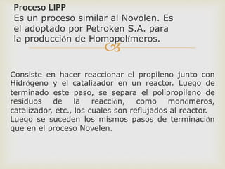 
Proceso LIPP
Es un proceso similar al Novolen. Es
el adoptado por Petroken S.A. para
la producción de Homopolímeros.
Consiste en hacer reaccionar el propileno junto con
Hidrógeno y el catalizador en un reactor. Luego de
terminado este paso, se separa el polipropileno de
residuos de la reacción, como monómeros,
catalizador, etc., los cuales son reflujados al reactor.
Luego se suceden los mismos pasos de terminación
que en el proceso Novelen.
 