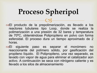 El producto de la prepolimerización, es llevado a los
reactores tubulares tipo Loop, donde se realiza la
polimerización a una presión de 32 bares y temperatura
de 70ºC, obteniéndose Polipropileno en polvo con forma
esferoidal. El proceso dura un tiempo aproximado de 2
horas.
El siguiente paso es separar el monómero no
reaccionante del polímero sólido, por gasificación del
propileno líquido. El Polipropileno, una vez separado, es
lavado con vapor de agua para eliminar el catalizador aún
activo. A continuación se seca con nitrógeno caliente y es
llevado a los silos de almacenamiento
Proceso Spheripol
 