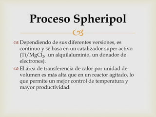 
 Dependiendo de sus diferentes versiones, es
continuo y se basa en un catalizador super activo
(Ti/MgCl2, un alquilaluminio, un donador de
electrones).
 El área de transferencia de calor por unidad de
volumen es más alta que en un reactor agitado, lo
que permite un mejor control de temperatura y
mayor productividad.
Proceso Spheripol
 