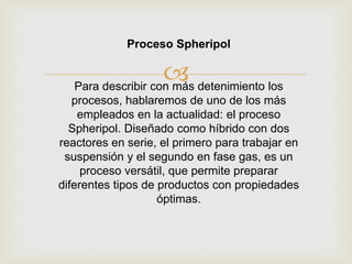 
Proceso Spheripol
Para describir con más detenimiento los
procesos, hablaremos de uno de los más
empleados en la actualidad: el proceso
Spheripol. Diseñado como híbrido con dos
reactores en serie, el primero para trabajar en
suspensión y el segundo en fase gas, es un
proceso versátil, que permite preparar
diferentes tipos de productos con propiedades
óptimas.
 