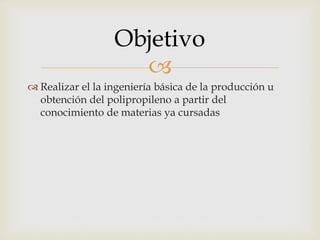 
 Realizar el la ingeniería básica de la producción u
obtención del polipropileno a partir del
conocimiento de materias ya cursadas
Objetivo
 