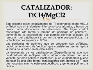Este sistema utiliza catalizadores de Ti soportados sobre MgCl2
esférico, con un trialquilaluminio como cocatalizador, y bases de
Lewis como donadores de electrones. Se logra control
morfológico (de forma y tamaño de partícula de polímero),
aumento de la actividad (lo que permite eliminar la etapa de
remoción del catalizador) y control de estereoespecificidad (la
isotacticidad es superior al 98%).
Las partículas de polímero que se producen son esféricas,
debido al fenómeno de “replica”, que consiste en que se replica
la forma de la partícula de catalizador.
La desventaja de los catalizadores Ziegler-Natta es que son
catalizadores de múltiples sitios; átomos de titanio con una
vacante generan polímero isostáctico, pues el monómero puede
ingresar de una sola forma; catalizadores con átomos de Ti con
dos vacantes son no estereoespecíficos, y generan polímero a
táctico.
CATALIZADOR:
TiCl4/MgCl2
 