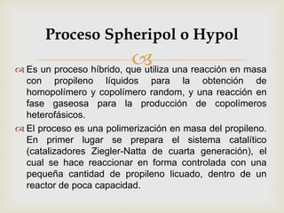  Es un proceso híbrido, que utiliza una reacción en masa
con propileno líquidos para la obtención de
homopolímero y copolímero random, y una reacción en
fase gaseosa para la producción de copolímeros
heterofásicos.
 El proceso es una polimerización en masa del propileno.
En primer lugar se prepara el sistema catalítico
(catalizadores Ziegler-Natta de cuarta generación), el
cual se hace reaccionar en forma controlada con una
pequeña cantidad de propileno licuado, dentro de un
reactor de poca capacidad.
Proceso Spheripol o Hypol
 