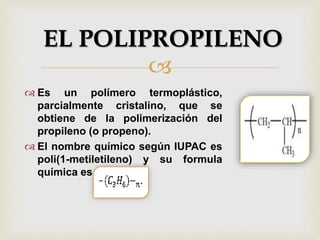 
 Es un polímero termoplástico,
parcialmente cristalino, que se
obtiene de la polimerización del
propileno (o propeno).
 El nombre químico según IUPAC es
poli(1-metiletileno) y su formula
química es
EL POLIPROPILENO
 