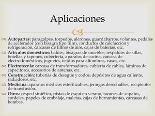  Autopartes: paragolpes, torpedos, alerones, guardabarros, volantes, pedales
de acelerador (con bisagra tipo film), conductos de calefacción y
refrigeración, carcasas de filtros de aire, cajas de baterías, etc.
 Artículos domésticos: baldes, bisagras de muebles, respaldos de sillas,
botellas y tapones, cubertería, aparatos de cocina, carcasa de
electrodomésticos, juguetes, tejidos para alfombras, vasos, etc.
 Electrotecnia: carcasa de transformadores, cubierta de cables, láminas de
capacitores, accesorios de antenas, etc.
 Construcción: tuberías de desagüe y codos, depósitos de agua caliente,
radiadores, etc.
 Medicina: aparatos médicos esterilizables, jeringas desechables, recipientes
de transfusión.
 Otros: césped sintético, pistas de esquí en verano, tacones de zapatos,
cordeles, papeles de embalaje, maletas, cajas de herramientas, carcasas de
bombas.
Aplicaciones
 