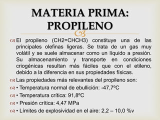  El propileno (CH2=CHCH3) constituye una de las
principales olefinas ligeras. Se trata de un gas muy
volátil y se suele almacenar como un líquido a presión.
Su almacenamiento y transporte en condiciones
criogénicas resultan más fáciles que con el etileno,
debido a la diferencia en sus propiedades físicas.
 Las propiedades más relevantes del propileno son:
 • Temperatura normal de ebullición: -47,7ºC
 • Temperatura crítica: 91,8ºC
 • Presión crítica: 4,47 MPa
 • Límites de explosividad en el aire: 2,2 – 10,0 %v
MATERIA PRIMA:
PROPILENO
 
