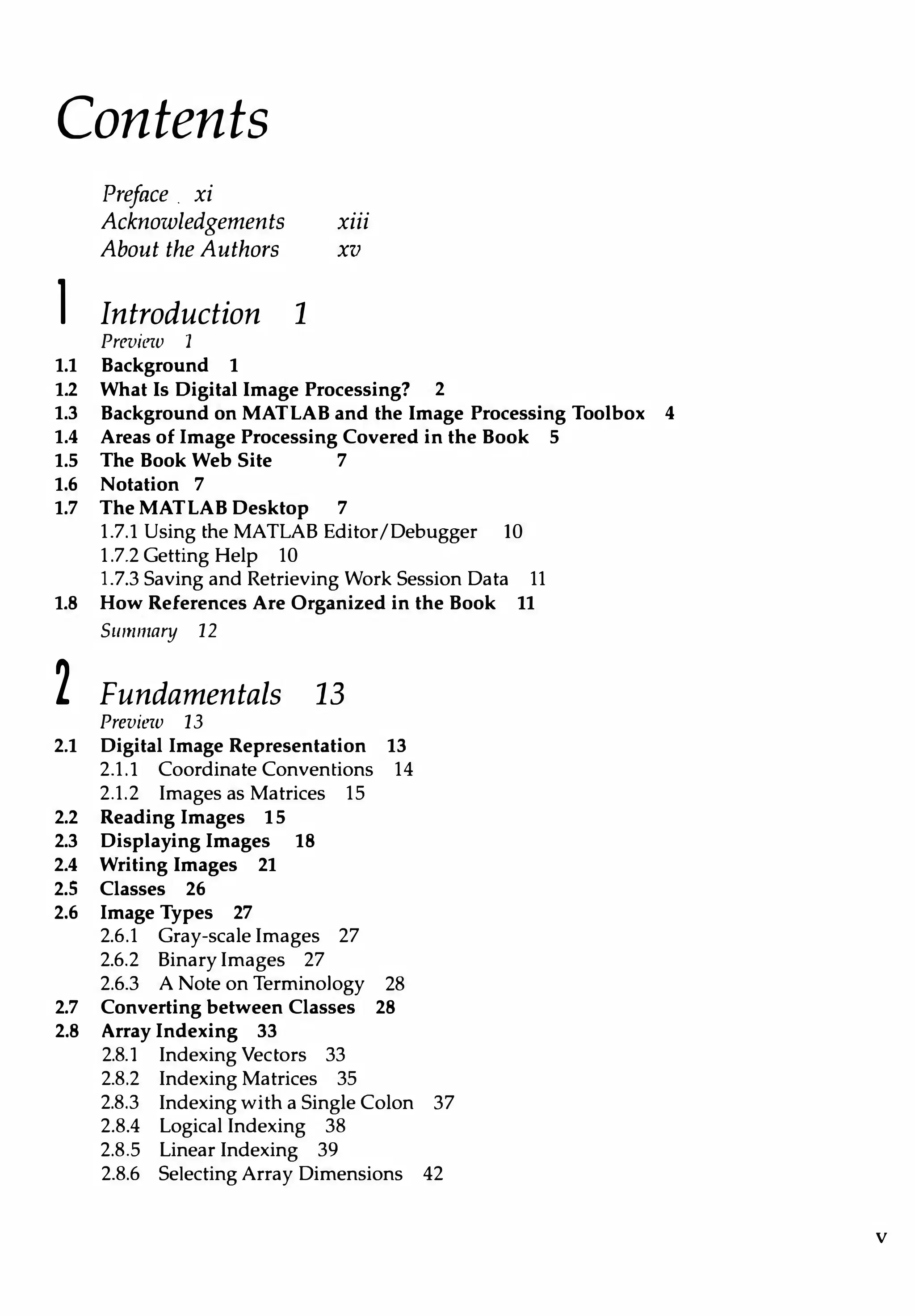 Contents
Preface. xi
Acknowledgements xiii
About the Authors xv
l Introduction 1
Previr?w 1
1.1 Background 1
1.2 What Is Digital Image Processing? 2
1.3 Background on MATLAB and the Image Processing Toolbox 4
1.4 Areas of Image Processing Covered in the Book 5
1.5 The Book Web Site 7
1.6 Notation 7
1.7 TheMATLAB Desktop 7
1.7.l Using the MATLAB Editor/Debugger 10
1.7.2 Getting Help 10
1.7.3 Saving and Retrieving Work Session Data 11
1.8 How References Are Organized in the Book 11
Summary 12
2 Fundamentals 13
Preview 13
2.1 Digital Image Representation 13
2.1.l Coordinate Conventions 14
2.1.2 Images as Matrices 15
2.2 Reading Images 15
2.3 Displaying Images 18
2.4 Writing Images 21
2.5 Classes 26
2.6 Image Types 27
2.6.1 Gray-scale Images 27
2.6.2 Binary Images 27
2.6.3 A Note on Terminology 28
2.7 Converting between Classes 28
2.8 Array Indexing 33
2.8.l Indexing Vectors 33
2.8.2 Indexing Matrices 35
2.8.3 Indexing with a Single Colon 37
2.8.4 Logical Indexing 38
2.8.5 Linear Indexing 39
2.8.6 Selecting Array Dimensions 42
v
 