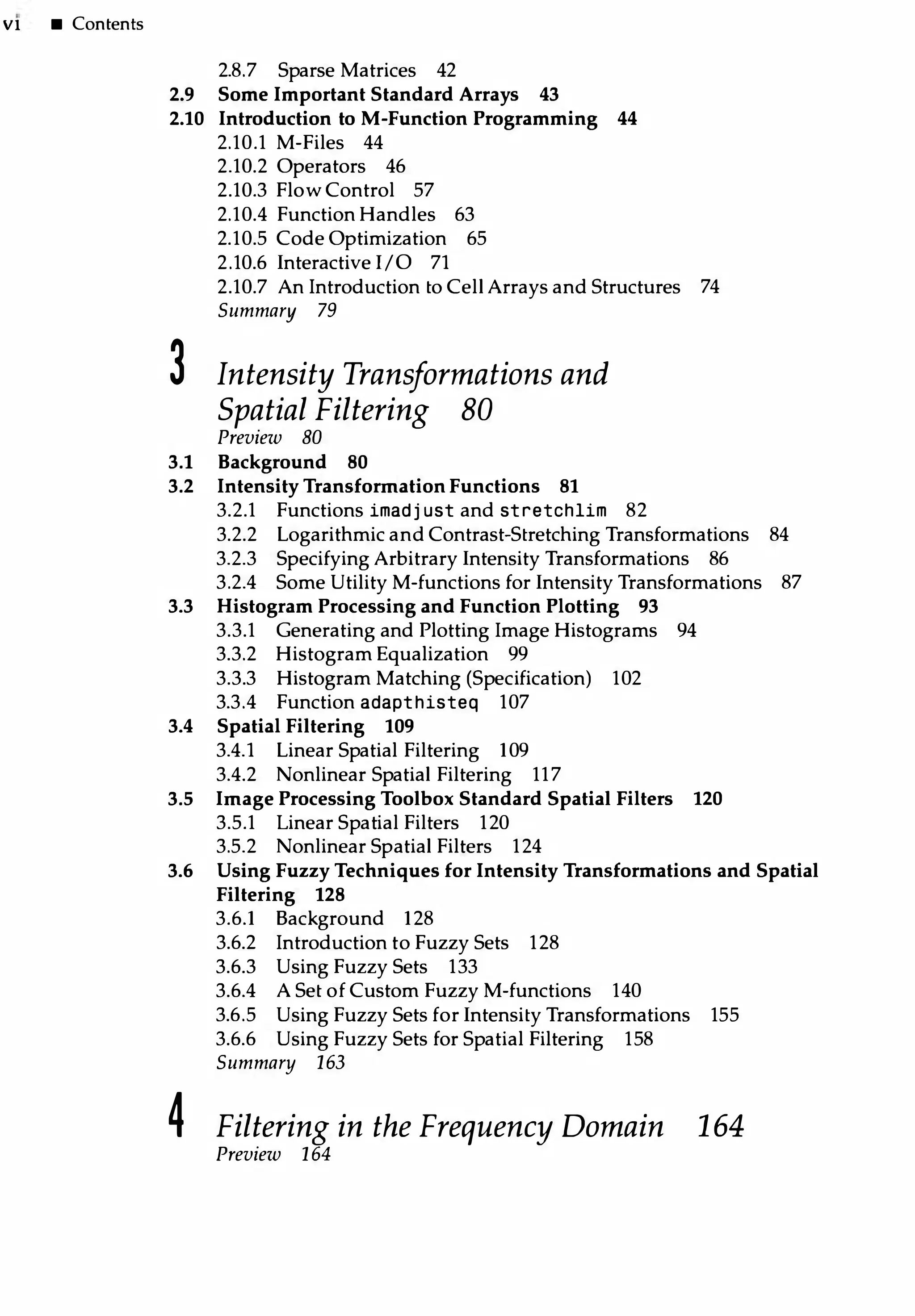Vl • Contents
2.8.7 Sparse Matrices 42
2.9 Some Important Standard Arrays 43
2.10 Introduction to M-Function Programming 44
2.10.1 M-Files 44
2.10.2 Operators 46
2.10.3 FlowControl 57
2.10.4 Function Handles 63
2.10.5 Code Optimization 65
2.10.6 Interactive 1/0 71
2.10.7 An Introduction to Cell Arrays and Structures 74
Summary 79
3 Intensity Transformations and
Spatial Filtering 80
Preview 80
3.1 Background 80
3.2 Intensity Transformation Functions 81
3.2.1 Functions imadj ust and stretchlim 82
3.2.2 Logarithmic and Contrast-Stretching Transformations 84
3.2.3 Specifying Arbitrary Intensity Transformations 86
3.2.4 Some Utility M-functions for Intensity Transformations 87
3.3 Histogram Processing and Function Plotting 93
3.3.1 Generating and Plotting Image Histograms 94
3.3.2 Histogram Equalization 99
3.3.3 Histogram Matching (Specification) 102
3.3.4 Function adapthisteq 107
3.4 Spatial Filtering 109
3.4.1 Linear Spatial Filtering 109
3.4.2 Nonlinear Spatial Filtering 117
3.5 ImageProcessing Toolbox Standard Spatial Filters 120
3.5.1 Linear Spatial Filters 120
3.5.2 Nonlinear Spatial Filters 124
3.6 Using Fuzzy Techniques for Intensity Transformations and Spatial
Filtering 128
3.6.1 Background 128
3.6.2 Introduction to Fuzzy Sets 128
3.6.3 Using Fuzzy Sets 133
3.6.4 A Set of Custom Fuzzy M-functions 140
3.6.5 Using Fuzzy Sets for Intensity Transformations 155
3.6.6 Using Fuzzy Sets for Spatial Filtering 158
Summary 163
4 Filtering in the Frequency Domain 164
Preview 164
 