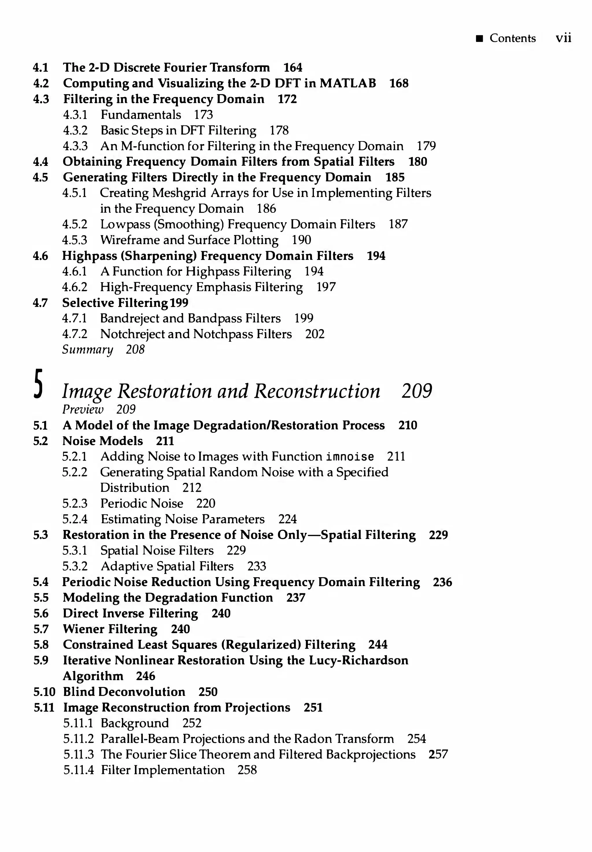 4.1 The 2-D Discrete Fourier Transform 164
4.2 Computing and Visualizing the 2-D OFT in MATLAB 168
4.3 Filtering in the Frequency Domain 172
4.3.l Fundamentals 173
4.3.2 Basic Steps in DFT Filtering 178
4.3.3 An M-function for Filtering in the Frequency Domain 179
4.4 Obtaining Frequency Domain Filters from Spatial Filters 180
4.5 Generating Filters Directly in the Frequency Domain 185
4.5.1 Creating Meshgrid Arrays for Use in Implementing Filters
in the Frequency Domain 186
4.5.2 Lowpass (Smoothing) Frequency Domain Filters 187
4.5.3 Wireframe and Surface Plotting 190
4.6 Highpass (Sharpening) Frequency Domain Filters 194
4.6.1 A Function for Highpass Filtering 194
4.6.2 High-Frequency Emphasis Filtering 197
4.7 Selective Filtering199
4.7.1 Bandreject and Bandpass Filters 199
4.7.2 Notchreject and Notchpass Filters 202
Summary 208
5 Image Restoration and Reconstruction 209
Preview 209
5.1 AModel of the Image Degradation/Restoration Process 210
5.2 Noise Models 211
5.2.l Adding Noise to Images with Function imnoise 211
5.2.2 Generating Spatial Random Noise with a Specified
Distribution 212
5.2.3 Periodic Noise 220
5.2.4 Estimating Noise Parameters 224
5.3 Restoration in the Presence of Noise Only-Spatial Filtering 229
5.3.1 Spatial Noise Filters 229
5.3.2 Adaptive Spatial Filters 233
5.4 Periodic Noise Reduction Using Frequency Domain Filtering 236
5.5 Modeling the Degradation Function 237
5.6 Direct Inverse Filtering 240
5.7 Wiener Filtering 240
5.8 Constrained Least Squares (Regularized) Filtering 244
5.9 Iterative Nonlinear Restoration Using the Lucy-Richardson
Algorithm 246
5.10 Blind Deconvolution 250
5.11 Image Reconstruction from Proj ections 251
5.11.l Background 252
5.11.2 Parallel-Beam Projections and the Radon Transform 254
5.11.3 The Fourier Slice Theorem and Filtered Backprojections 257
5.11.4 Filter Implementation 258
• Contents vii
 