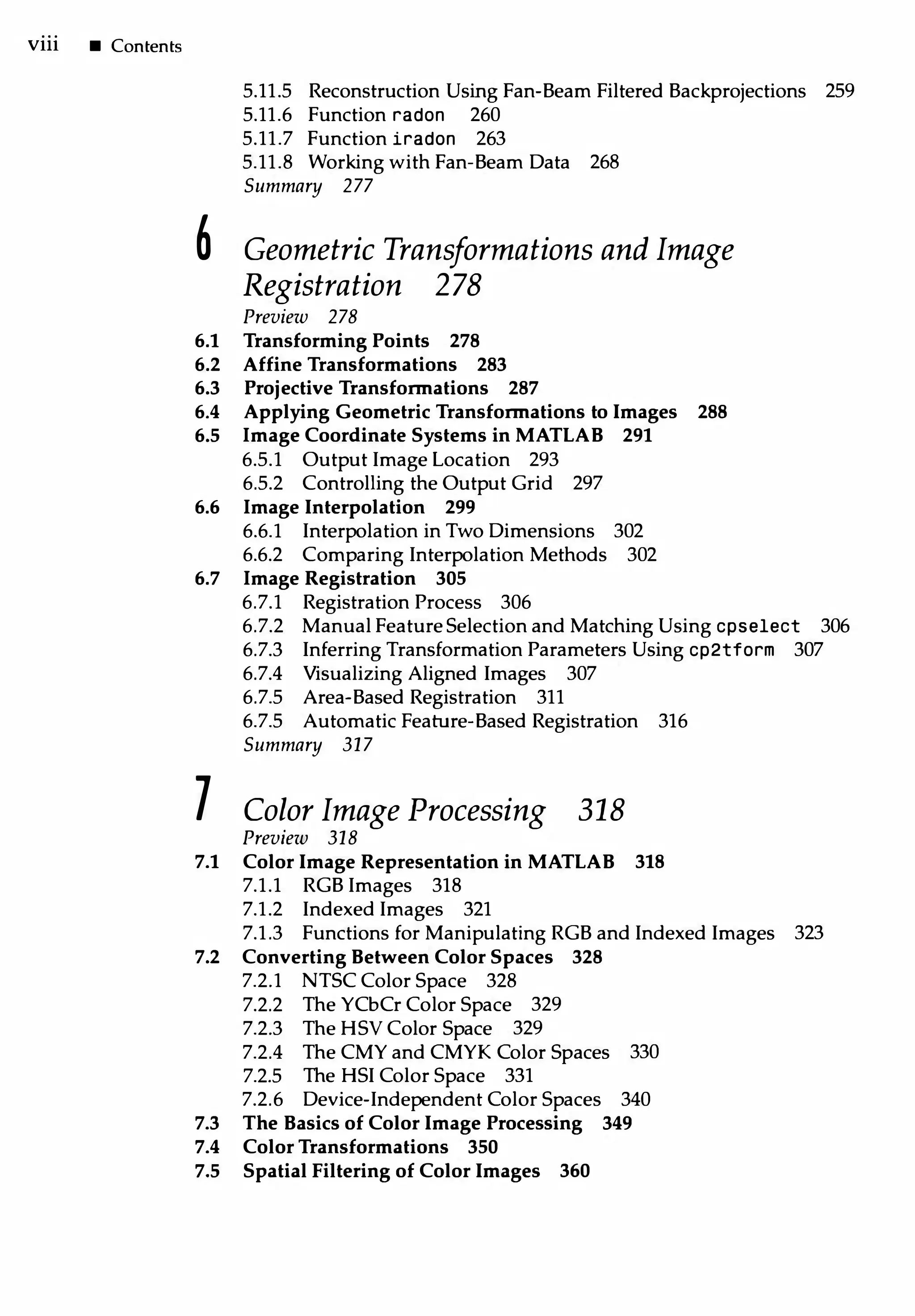 viii • Contents
5.11.5 Reconstruction Using Fan-Beam Filtered Backprojections 259
5.11.6 Function radon 260
5.11.7 Function iradon 263
5.11.8 Working with Fan-Beam Data 268
Summary 277
6 Geometric Transformations and Image
Registration 278
Preview 278
6.1 Transforming Points 278
6.2 Affine Transformations 283
6.3 Projective Transform ations 287
6.4 Applying Geometric Transform ations to Images 288
6.5 Image Coordinate Systems in MATLAB 291
6.5.1 Output Image Location 293
6.5.2 Controlling the Output Grid 297
6.6 Image Interpolation 299
6.6.1 Interpolation in Two Dimensions 302
6.6.2 Comparing Interpolation Methods 302
6.7 Image Registration 305
6.7.1 Registration Process 306
6.7.2 Manual FeatureSelection and Matching Using cpselect 306
6.7.3 Inferring Transformation Parameters Using cp2tform 307
6.7.4 Visualizing Aligned Images 307
6.7.5 Area-Based Registration 311
6.7.5 Automatic Feature-Based Registration 316
Summary 317
7 Color Image Processing 318
Preview 318
7.1 Color Image Representation in MATLAB 318
7.1.1 RGB Images 318
7.1.2 Indexed Images 321
7.1.3 Functions for Manipulating RGB and Indexed Images 323
7.2 Converting Between Color Spaces 328
7.2.l NTSC Color Space 328
7.2.2 The YCbCr Color Space 329
7.2.3 The HSY Color Space 329
7.2.4 The CMY and CMYK Color Spaces 330
7.2.5 The HSI Color Space 331
7.2.6 Device-Independent Color Spaces 340
7.3 T he Basics of Color Image Processing 349
7.4 Color Transformations 350
7.5 Spatial Filtering of Color Images 360
 