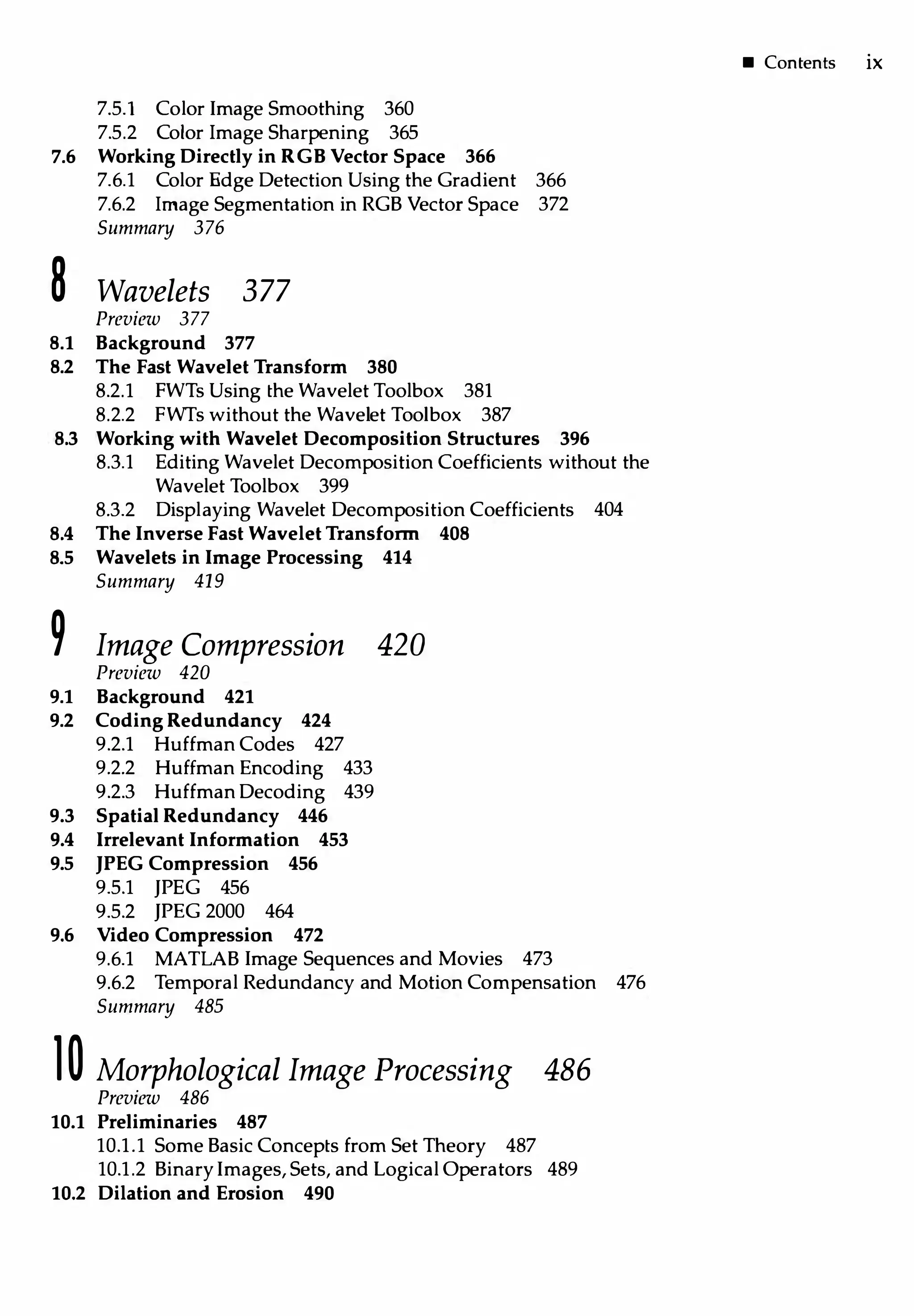 7.5.1 Color Image Smoothing 360
7.5.2 Color Image Sharpening 365
7.6 Working Directly in RGBVector Space 366
7.6.1 Color Edge Detection Using the Gradient 366
7.6.2 Image Segmentation in RGB Vector Space 372
Summary 376
8 Wavelets 377
Preview 377
8.1 Background 377
8.2 The Fast Wavelet Transform 380
8.2.1 FWTs Using the Wavelet Toolbox 381
8.2.2 FWTs without the Wavelet Toolbox 387
8.3 Working with Wavelet Decomposition Structures 396
8.3.l Editing Wavelet Decomposition Coefficients without the
Wavelet Toolbox 399
8.3.2 Displaying Wavelet Decomposition Coefficients 404
8.4 The Inverse Fast Wavelet Transform 408
8.5 Wavelets in Image Processing 414
Summary 419
9 Image Compression 420
Preview 420
9.1 Background 421
9.2 Coding Redundancy 424
9.2.1 Huffman Codes 427
9.2.2 Huffman Encoding 433
9.2.3 Huffman Decoding 439
9.3 Spatial Redundancy 446
9.4 Irrelevant Information 453
9.5 JPEG Compression 456
9.5.1 JPEG 456
9.5.2 JPEG 2000 464
9.6 Video Compression 472
9.6.1 MATLAB Image Sequences and Movies 473
9.6.2 Temporal Redundancy and Motion Compensation 476
Summary 485
l0 Morphological Image Processing 486
Preview 486
10.1 Preliminaries 487
10.1.1 Some Basic Concepts from Set Theory 487
10.1.2 BinaryImages, Sets, and Logical Operators 489
10.2 Dilation and Erosion 490
• Contents ix
 