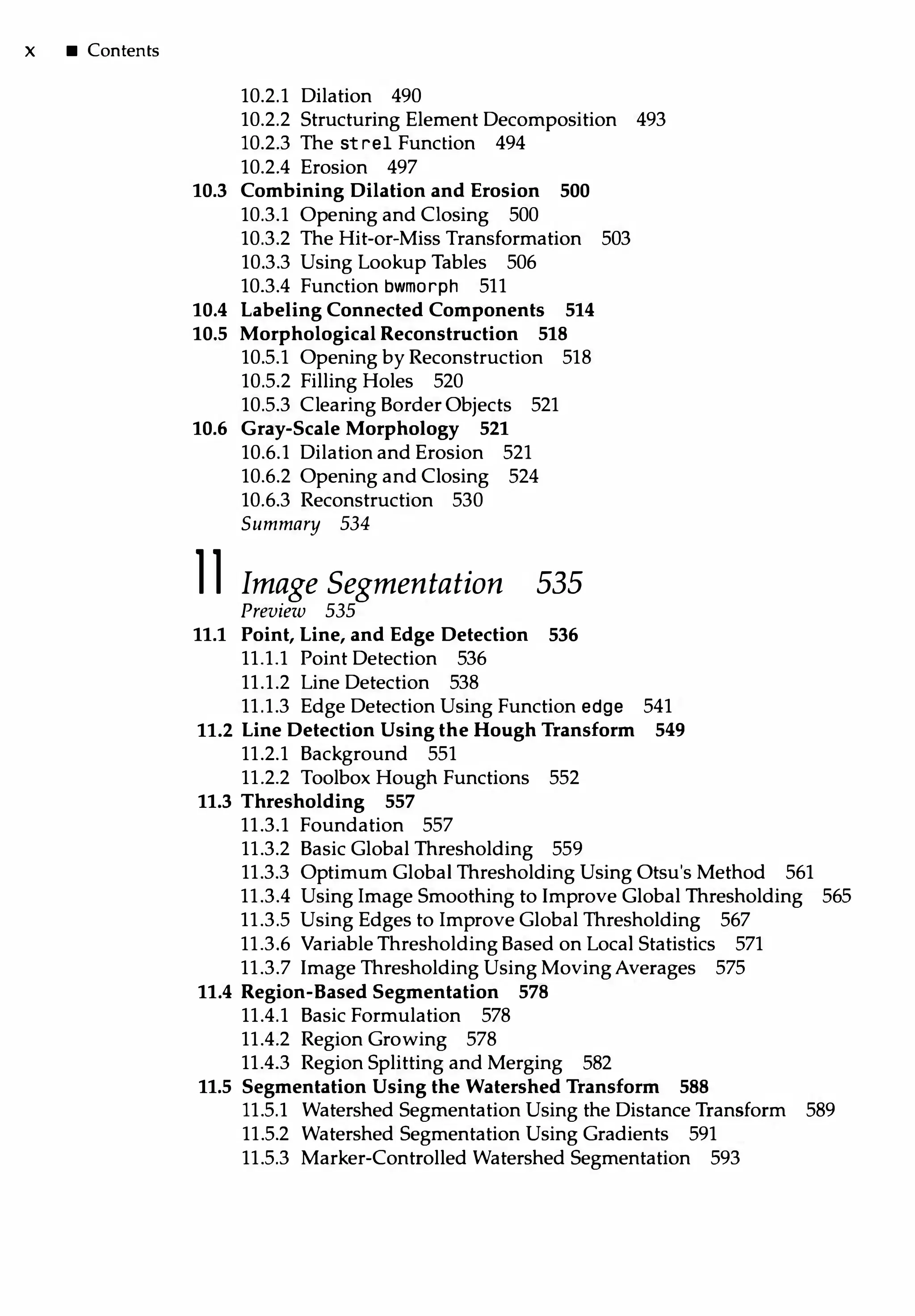 X • Contents
10.2.1 Dilation 490
10.2.2 Structuring Element Decomposition 493
10.2.3 The st rel Function 494
10.2.4 Erosion 497
10.3 Combining Dilation and Erosion 500
10.3.1 Opening and Closing 500
10.3.2 The Hit-or-Miss Transformation 503
10.3.3 Using Lookup Tables 506
10.3.4 Function bwmorph 511
10.4 Labeling Connected Components 514
10.5 Morphological Reconstruction 518
10.5.1 Opening by Reconstruction 518
10.5.2 Filling Holes 520
10.5.3 Clearing Border Objects 521
10.6 Gray-Scale Morphology 521
10.6.l Dilation and Erosion 521
10.6.2 Opening and Closing 524
10.6.3 Reconstruction 530
Summary 534
11 Image Segmentation 535
Preview 535
11.1 Point, Line, and Edge Detection 536
11.1.1 Point Detection 536
11.1.2 Line Detection 538
11.1.3 Edge Detection Using Function edge 541
11.2 Line Detection Using the Hough Transform 549
11.2.1 Background 551
11.2.2 Toolbox Hough Functions 552
11.3 T hresholding 557
11.3.1 Foundation 557
11.3.2 Basic Global Thresholding 559
11.3.3 Optimum Global Thresholding Using Otsu's Method 561
11.3.4 Using Image Smoothing to Improve Global Thresholding 565
11.3.5 Using Edges to Improve Global Thresholding 567
11.3.6 Variable Thresholding Based on Local Statistics 571
11.3.7 Image Thresholding Using Moving Averages 575
11.4 Region-Based Segmentation 578
11.4.1 Basic Formulation 578
11.4.2 Region Growing 578
11.4.3 Region Splitting and Merging 582
11.5 Segmentation Using the Watershed Transform 588
11.5.1 Watershed Segmentation Using the Distance Transform 589
11.5.2 Watershed Segmentation Using Gradients 591
11.5.3 Marker-Controlled Watershed Segmentation 593
 