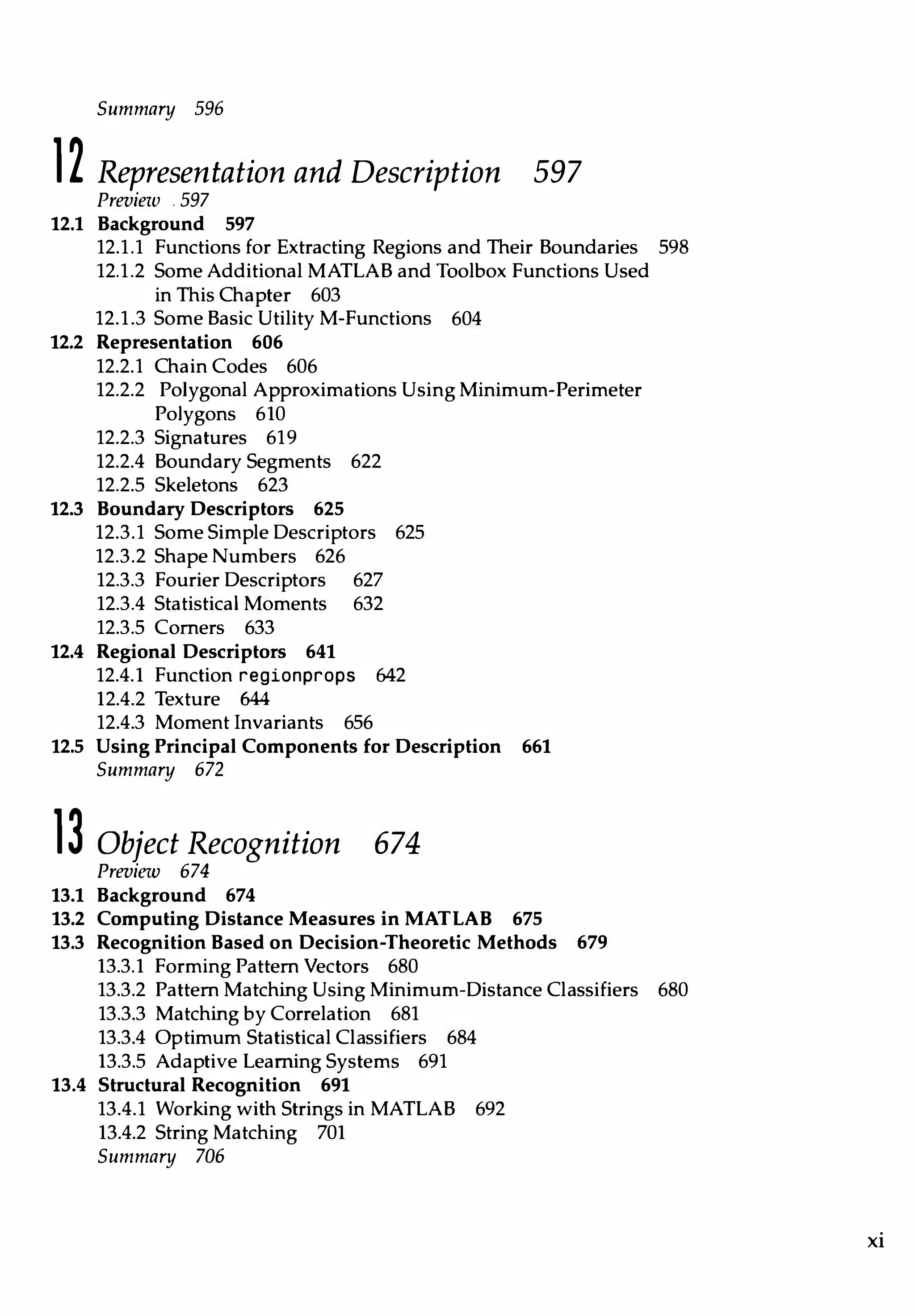 Summary 596
12 Representation and Description 597
Preview . 597
12.1 Background 597
12.1.1 Functions for Extracting Regions and Their Boundaries 598
12.1.2 Some Additional MATLAB and Toolbox Functions Used
in This Chapter 603
12.1.3 Some Basic Utility M-Functions 604
12.2 Representation 606
12.2.l Chain Codes 606
12.2.2 Polygonal Approximations Using Minimum-Perimeter
Polygons 610
12.2.3 Signatures 619
12.2.4 Boundary Segments 622
12.2.5 Skeletons 623
12.3 Boundary Descriptors 625
12.3.1 Some Simple Descriptors 625
12.3.2 Shape Numbers 626
12.3.3 Fourier Descriptors 627
12.3.4 Statistical Moments 632
12.3.5 Comers 633
12.4 Regional Descriptors 641
12.4.1 Function regionprops 642
12.4.2 Texture 644
12.4.3 Moment Invariants 656
12.5 Using Principal Components for Description 661
Summary 672
13 Object Recognition 674
Preview 674
13.1 Background 674
13.2 Computing Distance Measures in MATLAB 675
13.3 Recognition Based on Decision-Theoretic Methods 679
13.3.1 Forming Pattern Vectors 680
13.3.2 Pattern Matching Using Minimum-Distance Classifiers 680
13.3.3 Matching by Correlation 681
13.3.4 Optimum Statistical Classifiers 684
13.3.5 Adaptive Leaming Systems 691
13.4 Structural Recognition 691
13.4.1 Working with Strings in MATLAB 692
13.4.2 String Matching 701
Summary 706
xi
 
