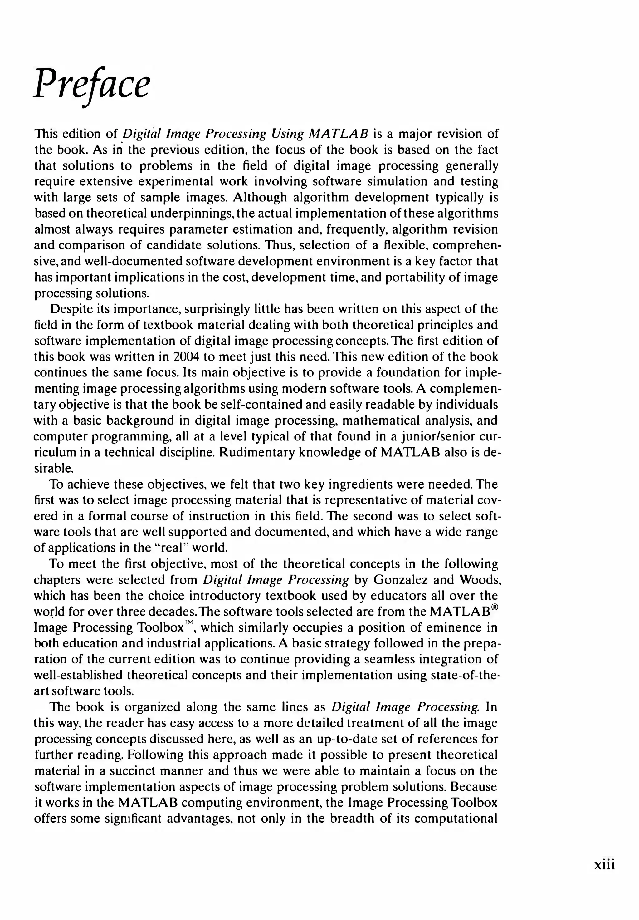 Preface
This edition of Digital Image Processing Using MATLAB is a major revision of
the book. As in the previous edition, the focus of the book is based on the fact
that solutions to problems in the field of digital image processing generally
require extensive experimental work involving software simulation and testing
with large sets of sample images. Although algorithm development typically is
based on theoretical underpinnings, the actual implementation of these algorithms
almost always requires parameter estimation and, frequently, algorithm revision
and comparison of candidate solutions. Thus, selection of a flexible, comprehen­
sive,and well-documented software development environment is a key factor that
has important implications in the cost, development time, and portability of image
processing solutions.
Despite its importance, surprisingly little has been written on this aspect of the
field in the form of textbook material dealing with both theoretical principles and
software implementation of digital image processing concepts. The first edition of
this book was written in 2004 to meet just this need. This new edition of the book
continues the same focus. Its main objective is to provide a foundation for imple­
menting image processing algorithms using modern software tools. A complemen­
tary objective is that the book be self-contained and easily readable by individuals
with a basic background in digital image processing, mathematical analysis, and
computer programming, all at a level typical of that found in a junior/senior cur­
riculum in a technical discipline. Rudimentary knowledge of MATLAB also is de­
sirable.
To achieve these objectives, we felt that two key ingredients were needed. The
first was to select image processing material that is representative of material cov­
ered in a formal course of instruction in this field. The second was to select soft­
ware tools that are well supported and documented, and which have a wide range
of applications in the "real" world.
To meet the first objective, most of the theoretical concepts in the following
chapters were selected from Digital Image Processing by Gonzalez and Woods,
which has been the choice introductory textbook used by educators all over the
world for over three decades. The software tools selected are from the MATLAB®
Im�ge Processing Toolbox'", which similarly occupies a position of eminence in
both education and industrial applications. A basic strategy followed in the prepa­
ration of the current edition was to continue providing a seamless integration of
well-established theoretical concepts and their implementation using state-of-the­
art software tools.
The book is organized along the same lines as Digital Image Processing. In
this way, the reader has easy access to a more detailed treatment of all the image
processing concepts discussed here, as well as an up-to-date set of references for
further reading. Following this approach made it possible to present theoretical
material in a succinct manner and thus we were able to maintain a focus on the
software implementation aspects of image processing problem solutions. Because
it works in the MATLAB computing environment, the Image Processing Toolbox
offers some significant advantages, not only in the breadth of its computational
Xlll
 