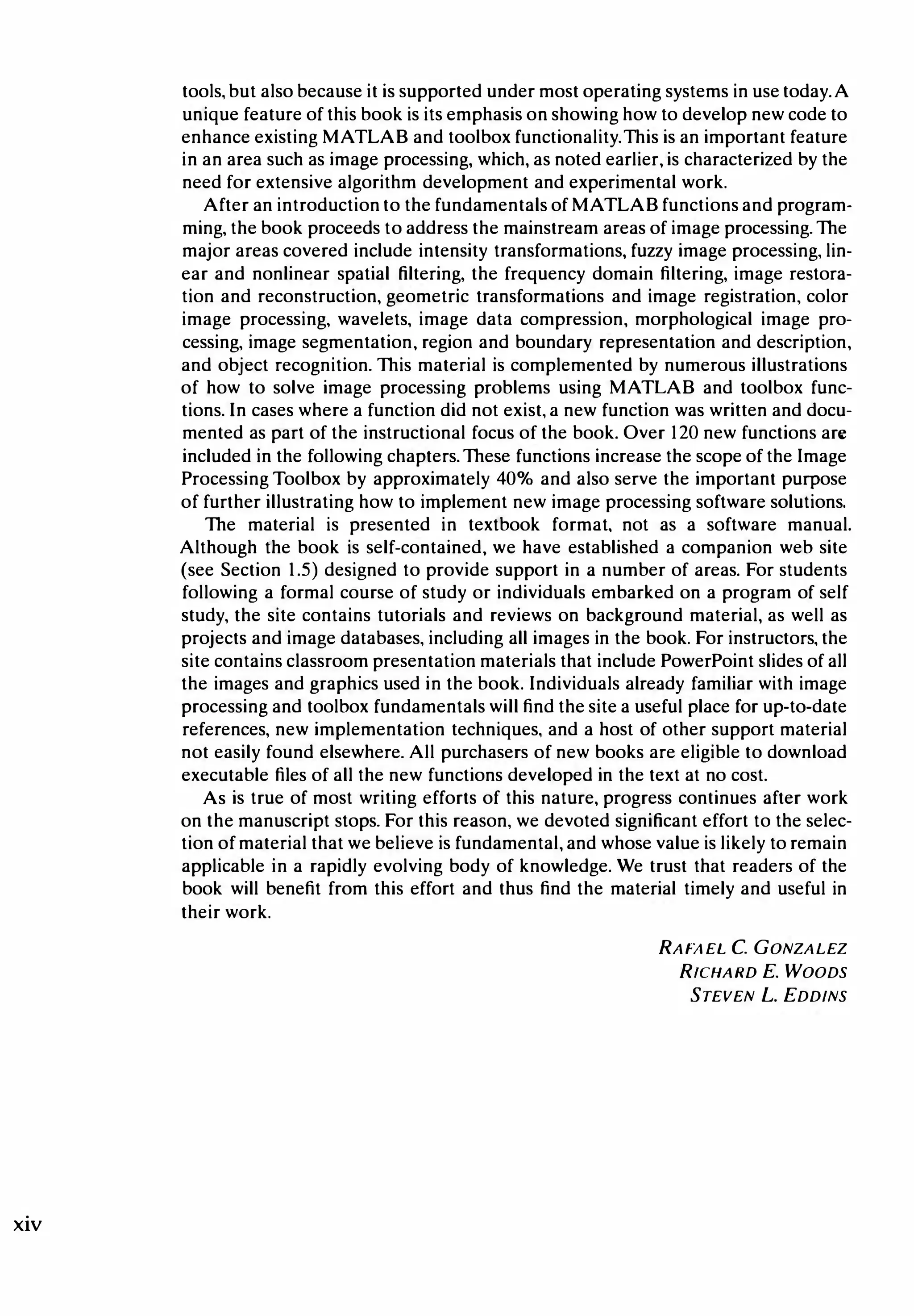 xiv
tools, but also because it is supported under most operating systems in use today.A
unique feature of this book is its emphasis on showing how to develop new code to
enhance existing MATLAB and toolbox functionality. This is an important feature
in an area such as image processing, which, as noted earlier, is characterized by the
need for extensive algorithm development and experimental work.
After an introductionto the fundamentals of MATLAB functions and program­
ming, the book proceeds to address the mainstream areas of image processing. The
major areas covered include intensity transformations, fuzzy image processing, lin­
ear and nonlinear spatial filtering, the frequency domain filtering, image restora­
tion and reconstruction, geometric transformations and image registration, color
image processing, wavelets, image data compression, morphological image pro­
cessing, image segmentation, region and boundary representation and description,
and object recognition. This material is complemented by numerous illustrations
of how to solve image processing problems using MATLAB and toolbox func­
tions. In cases where a function did not exist, a new function was written and docu­
mented as part of the instructional focus of the book. Over 120 new functions are
included in the following chapters. These functions increase the scope of the Image
Processing Toolbox by approximately 40% and also serve the important purpose
of further illustrating how to implement new image processing software solutions.
The material is presented in textbook format, not as a software manual.
Although the book is self-contained, we have established a companion web site
(see Section 1.5) designed to provide support in a number of areas. For students
following a formal course of study or individuals embarked on a program of self
study, the site contains tutorials and reviews on background material, as well as
projects and image databases, including all images in the book. For instructors, the
site contains classroom presentation materials that include PowerPoint slides of all
the images and graphics used in the book. Individuals already familiar with image
processing and toolbox fundamentals will find the site a useful place for up-to-date
references, new implementation techniques, and a host of other support material
not easily found elsewhere. All purchasers of new books are eligible to download
executable files of all the new functions developed in the text at no cost.
As is true of most writing efforts of this nature, progress continues after work
on the manuscript stops. For this reason, we devoted significant effort to the selec­
tion of material that we believe is fundamental, and whose value is likely to remain
applicable in a rapidly evolving body of knowledge. We trust that readers of the
book will benefit from this effort and thus find the material timely and useful in
their work.
RAFAEL C. GONZALEZ
RICHARD E. WOODS
STEVEN L. EDDINS
 