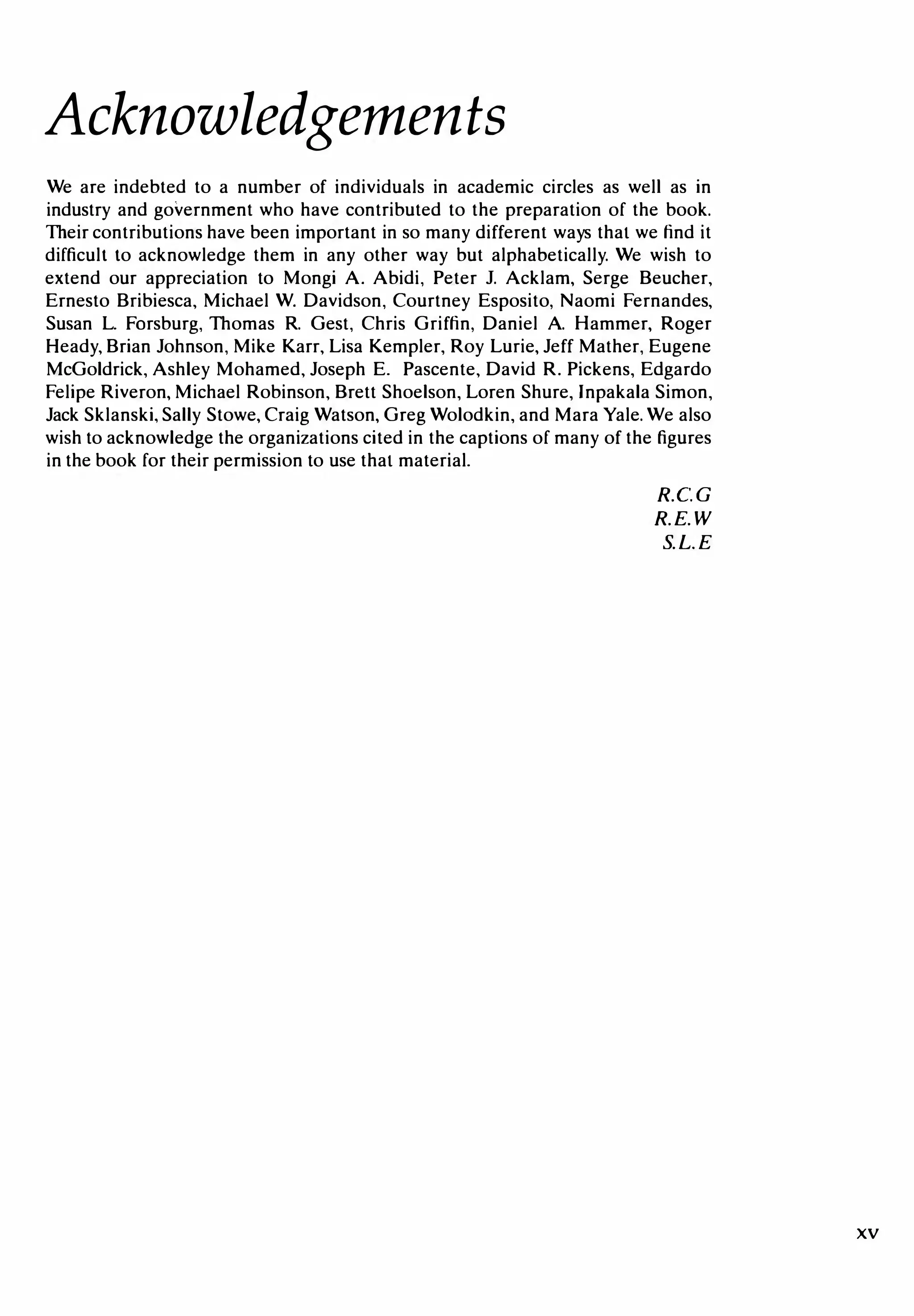 Acknowledgements
We are indebted to a number of individuals in academic circles as well as in
industry and government who have contributed to the preparation of the book.
Their contributions have been important in so many different ways that we find it
difficult to acknowledge them in any other way but alphabetically. We wish to
extend our appreciation to Mongi A. Abidi, Peter 1. Acklam, Serge Beucher,
Ernesto Bribiesca, Michael W. Davidson, Courtney Esposito, Naomi Fernandes,
Susan L. Forsburg, Thomas R. Gest, Chris Griffin, Daniel A. Hammer, Roger
Heady, Brian Johnson, Mike Karr, Lisa Kempler, Roy Lurie, Jeff Mather, Eugene
McGoldrick, Ashley Mohamed, Joseph E. Pascente, David R. Pickens, Edgardo
Felipe Riveron, Michael Robinson, Brett Shoelson, Loren Shure, lnpakala Simon,
Jack Sklanski, Sally Stowe, Craig Watson, Greg Wolodkin, and Mara Yale. We also
wish to acknowledge the organizations cited in the captions of many of the figures
in the book for their permission to use that material.
R.C.G
R. E. W
S. L. E
xv
 