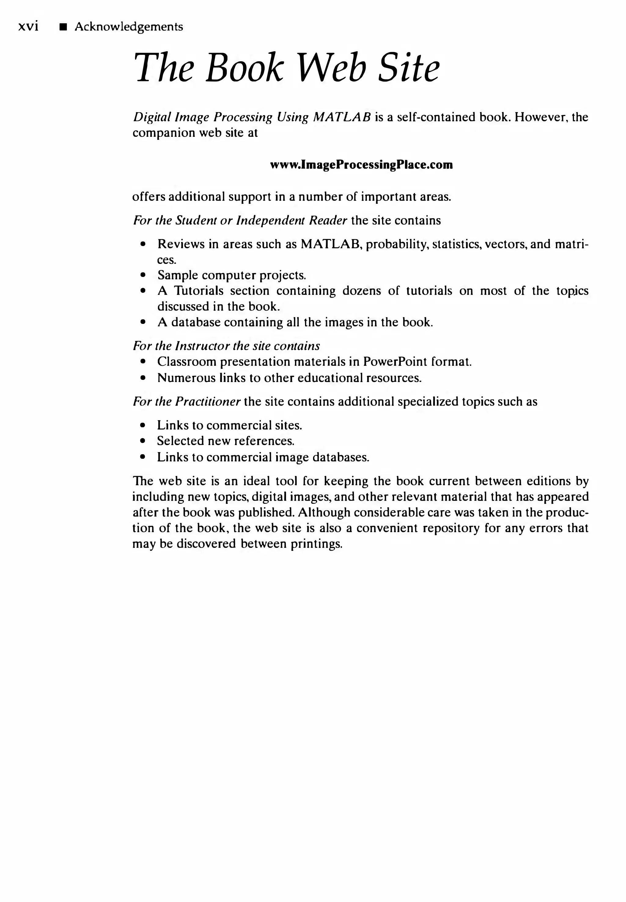 xvi • Acknowledgements
The Book Web Site
Digital Image Processing Using MATLAB is a self-contained book. However, the
companion web site at
www.ImageProcessingPlace.com
offers additional support in a number of important areas.
For the Student or Independent Reader the site contains
• Reviews in areas such as MATLAB, probability, statistics, vectors, and matri­
ces.
• Sample computer projects.
• A Tutorials section containing dozens of tutorials on most of the topjcs
discussed in the book.
• A database containing all the images in the book.
For the Instructor the site contains
• Classroom presentation materials in PowerPoint format.
• Numerous links to other educational resources.
For the Practitioner the site contains additional specialized topics such as
• Links to commercial sites.
• Selected new references.
• Links to commercial image databases.
The web site is an ideal tool for keeping the book current between editions by
including new topics, digital images, and other relevant material that has appeared
after the book was published. Although considerable care was taken in the produc­
tion of the book, the web site is also a convenient repository for any errors that
may be discovered between printings.
 