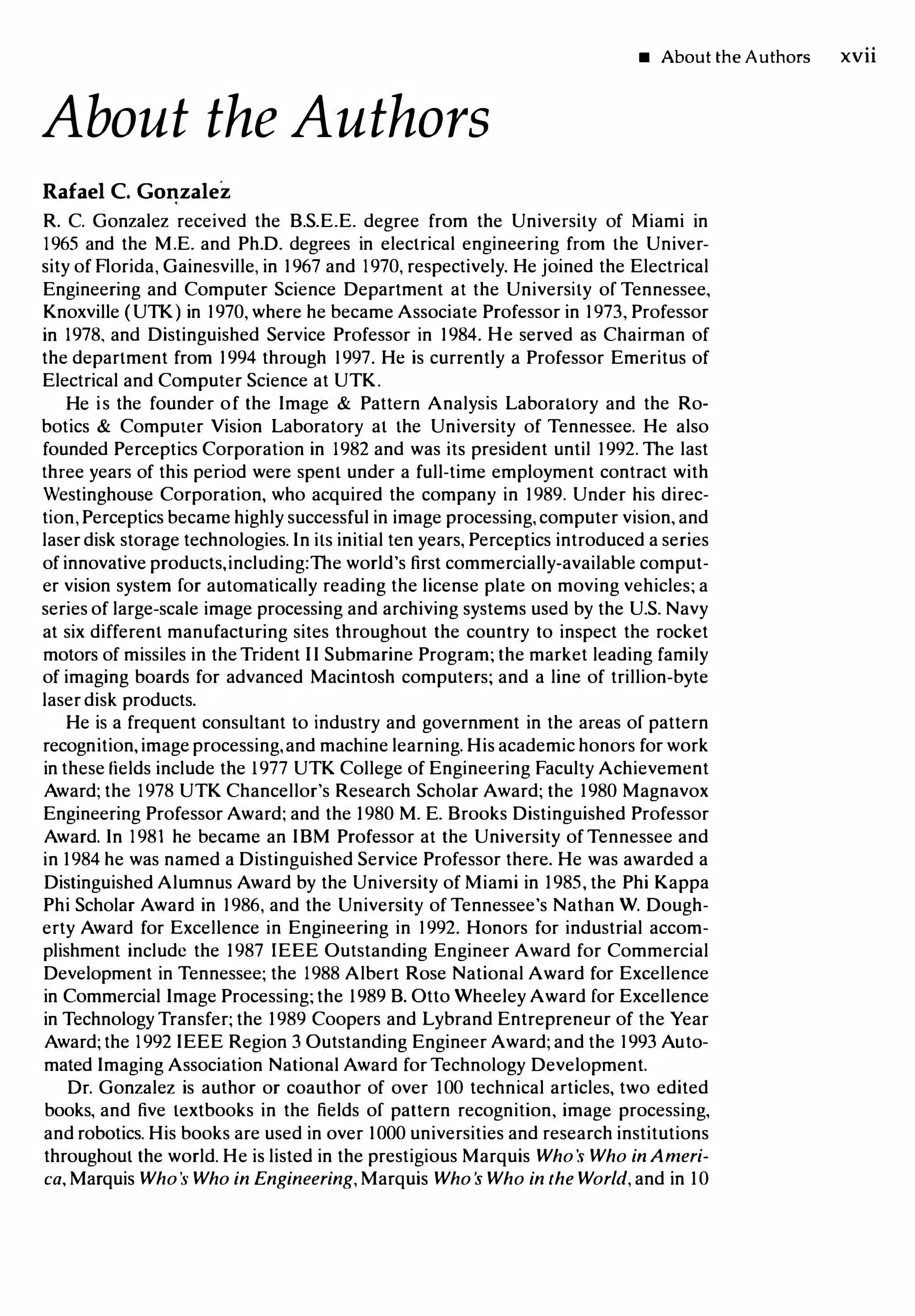 About the Authors
Rafael C. Gonzalez
• About the Authors xvn
R. C. Gonzalez received the B.S.E.E. degree from the University of Miami in
1965 and the M.E. and Ph.D. degrees in electrical engineering from the Univer­
sity of Florida, Gainesville, in 1967 and 1970, respectively. He joined the Electrical
Engineering and Computer Science Department at the University of Tennessee,
Knoxville (UTK) in 1970, where he became Associate Professor in 1973, Professor
in 1978, and Distinguished Service Professor in 1984. He served as Chairman of
the department from 1994 through 1997. He is currently a Professor Emeritus of
Electrical and Computer Science at UTK.
He is the founder of the Image & Pattern Analysis Laboratory and the Ro­
botics & Computer Vision Laboratory at the University of Tennessee. He also
founded Perceptics Corporation in 1982 and was its president until 1992. The last
three years of this period were spent under a full-time employment contract with
Westinghouse Corporation, who acquired the company in 1989. Under his direc­
tion, Perceptics became highly successful in image processing, computer vision, and
laser disk storage technologies. In its initial ten years, Perceptics introduced a series
of innovative products,including:The world's first commercially-available comput­
er vision system for automatically reading the license plate on moving vehicles; a
series of large-scale image processing and archiving systems used by the U.S. Navy
at six different manufacturing sites throughout the country to inspect the rocket
motors of missiles in the Trident II Submarine Program; the market leading family
of imaging boards for advanced Macintosh computers; and a line of trillion-byte
laser disk products.
He is a frequent consultant to industry and government in the areas of pattern
recognition,imageprocessing,and machine learning. His academic honors for work
in these fields include the 1977 UTK College of Engineering Faculty Achievement
Award; the 1978 UTK Chancellor's Research Scholar Award; the 1980 Magnavox
Engineering Professor Award; and the 1980 M. E. Brooks Distinguished Professor
Award. In 1981 he became an IBM Professor at the University of Tennessee and
in 1984 he was named a Distinguished Service Professor there. He was awarded a
Distinguished Alumnus Award by the University of Miami in 1985, the Phi Kappa
Phi Scholar Award in 1986, and the University of Tennessee's Nathan W. Dough­
erty Award for Excellence in Engineering in 1992. Honors for industrial accom­
plishment include the 1987 IEEE Outstanding Engineer Award for Commercial
Development in Tennessee; the 1988 Albert Rose National Award for Excellence
in Commercial Image Processing; the 1989 B. Otto Wheeley Award for Excellence
in Technology Transfer; the 1989 Coopers and Lybrand Entrepreneur of the Year
Award; the 1992 IEEE Region 3 Outstanding Engineer Award; and the 1993 Auto­
mated Imaging Association National Award for Technology Development.
Dr. Gonzalez is author or coauthor of over 100 technical articles, two edited
books, and five textbooks in the fields of pattern recognition, image processing,
and robotics. His books are used in over 1000 universities and research institutions
throughout the world. He is listed in the prestigious Marquis Who '.5 Who in Ameri­
ca, Marquis Who's Who in Engineering, Marquis Who s Who in the World, and in 10
 