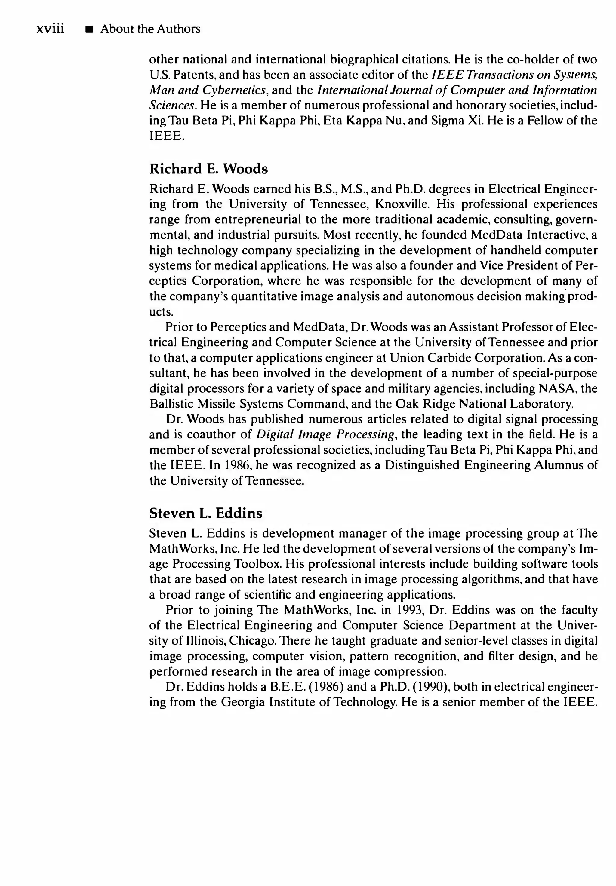 xviii • About the Authors
other national and international biographical citations. He is the co-holder of two
U.S. Patents, and has been an associate editor of the IEEE Transactions on Systems,
Man and Cybernetics, and the International Journal of Computer and Information
Sciences. He is a member of numerous professional and honorary societies, includ­
ing Tau Beta Pi, Phi Kappa Phi, Eta Kappa Nu. and Sigma Xi. He is a Fellow of the
IEEE.
Richard E. Woods
Richard E. Woods earned his B.S., M.S., and Ph.D. degrees in Electrical Engineer­
ing from the University of Tennessee, Knoxville. His professional experiences
range from entrepreneurial to the more traditional academic, consulting, govern­
mental, and industrial pursuits. Most recently, he founded MedData Interactive, a
high technology company specializing in the development of handheld computer
systems for medical applications. He was also a founder and Vice President of Per­
ceptics Corporation, where he was responsible for the development of many of
the company's quantitative image analysis and autonomous decision making
.
prod­
ucts.
Prior to Perceptics and MedData, Dr.Woods was anAssistant Professor of Elec­
trical Engineering and Computer Science at the University of Tennessee and prior
to that, a computer applications engineer at Union Carbide Corporation. As a con­
sultant, he has been involved in the development of a number of special-purpose
digital processors for a variety of space and military agencies, including NASA, the
Ballistic Missile Systems Command, and the Oak Ridge National Laboratory.
Dr. Woods has published numerous articles related to digital signal processing
and is coauthor of Digital Image Processing, the leading text in the field. He is a
member of several professional societies, including Tau Beta Pi, Phi Kappa Phi, and
the IEEE. In 1986, he was recognized as a Distinguished Engineering Alumnus of
the University of Tennessee.
Steven L. Eddins
Steven L. Eddins is development manager of the image processing group at The
MathWorks, Inc. He led the development of several versions of the company's Im­
age Processing Toolbox. His professional interests include building software tools
that are based on the latest research in image processing algorithms, and that have
a broad range of scientific and engineering applications.
Prior to joining The MathWorks, Inc. in 1993, Dr. Eddins was on the faculty
of the Electrical Engineering and Computer Science Department at the Univer­
sity of Illinois, Chicago. There he taught graduate and senior-level classes in digital
image processing, computer vision, pattern recognition, and filter design, and he
performed research in the area of image compression.
Dr. Eddins holds a B.E.E. (1986) and a Ph.D. (1990), both in electrical engineer­
ing from the Georgia Institute of Technology. He is a senior member of the IEEE.
 