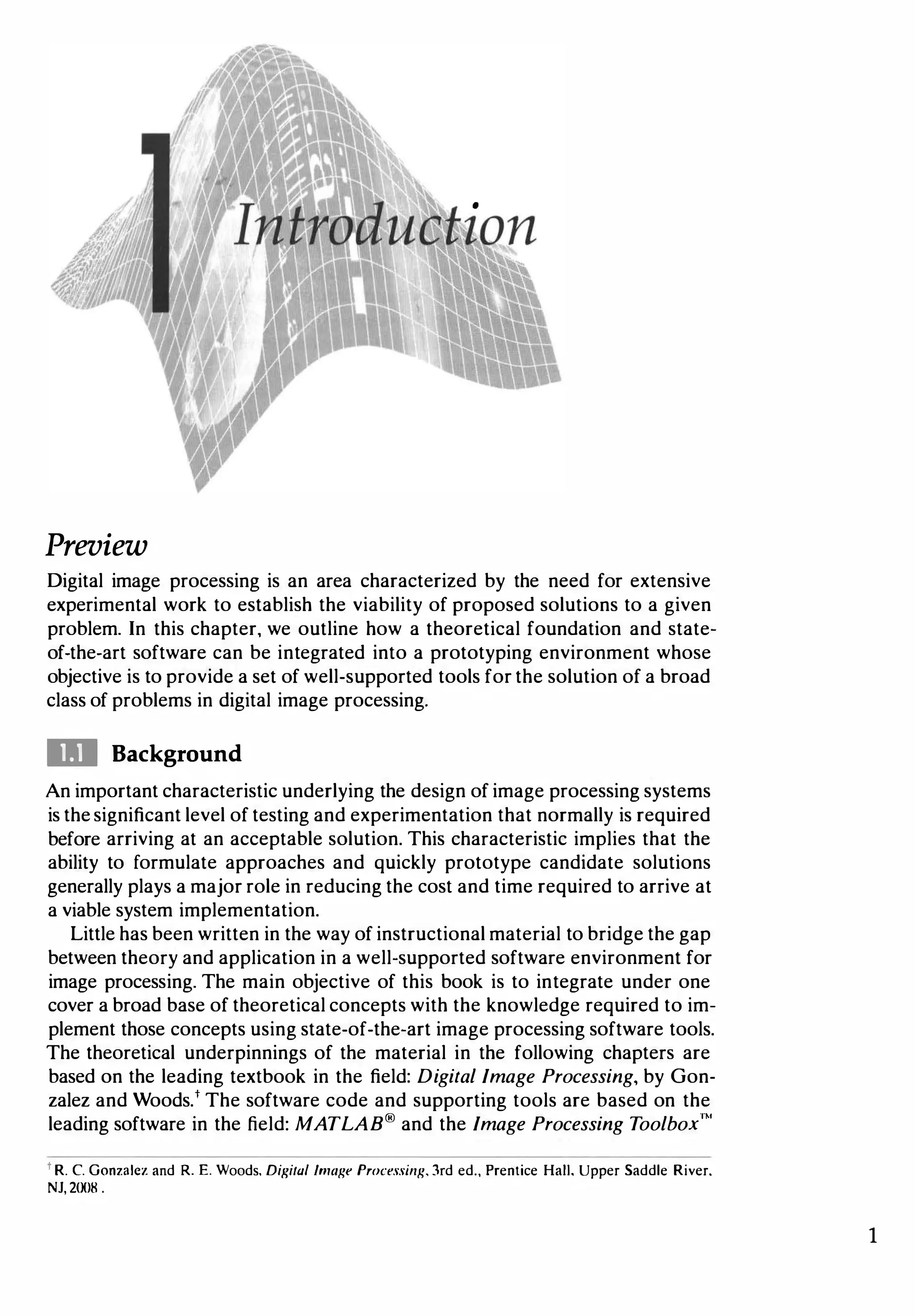 Preview
Digital image processing is an area characterized by the need for extensive
experimental work to establish the viability of proposed solutions to a given
problem. In this chapter, we outline how a theoretical foundation and state­
of-the-art software can be integrated into a prototyping environment whose
objective is to provide a set of well-supported tools for the solution of a broad
class of problems in digital image processing.
DI Background
An important characteristic underlying the design of image processing systems
is the significant level of testing and experimentation that normally is required
before arriving at an acceptable solution. This characteristic implies that the
ability to formulate approaches and quickly prototype candidate solutions
generally plays a major role in reducing the cost and time required to arrive at
a viable system implementation.
Little has been written in the way of instructional material to bridge the gap
between theory and application in a well-supported software environment for
image processing. The main objective of this book is to integrate under one
cover a broad base of theoretical concepts with the knowledge required to im­
plement those concepts using state-of-the-art image processing software tools.
The theoretical underpinnings of the material in the following chapters are
based on the leading textbook in the field: Digital Image Processing, by Gon­
zalez and Woods.t The software code and supporting tools are based on the
leading software in the field: MATLAB® and the Image Processing Toolbox"'
t R. C. Gonzalez and R. E. Woods, Digital Image Processing, 3rd ed., Prentice Hall, Upper Saddle River.
NJ, 2!Xl8.
1
 