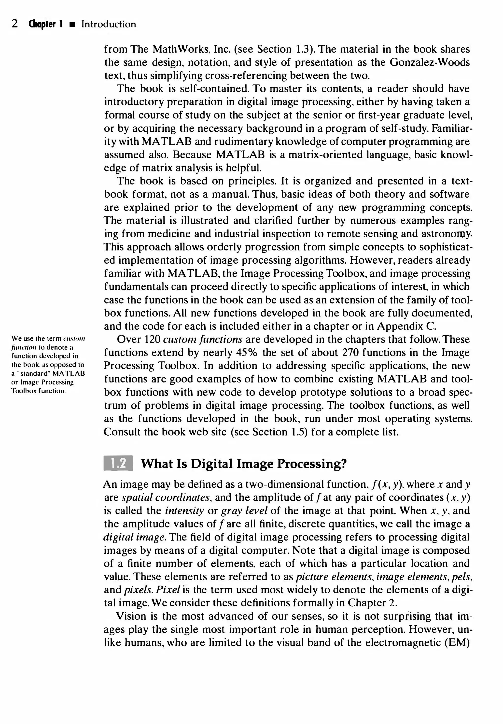 2 Chapter 1 • Introduction
We use 1he term c11swm
funNion 10 denole a
function developed in
the book. as opposed to
a "standard" MATLAB
or Image Processing
Toolhox function.
from The MathWorks, Inc. (see Section 1.3). The material in the book shares
the same design, notation, and style of presentation as the Gonzalez-Woods
text, thus simplifying cross-referencing between the two.
The book is self-contained. To master its contents, a reader should have
introductory preparation in digital image processing, either by having taken a
formal course of study on the subject at the senior or first-year graduate level,
or by acquiring the necessary background in a program of self-study. Familiar­
ity with MATLAB and rudimentary knowledge ofcomputer programming are
assumed also. Because MATLAB is a matrix-oriented language, basic knowl­
edge of matrix analysis is helpful.
The book is based on principles. It is organized and presented in a text­
book format, not as a manual. Thus, basic ideas of both theory and software
are explained prior to the development of any new programming concepts.
The material is illustrated and clarified further by numerous examples rang­
ing from medicine and industrial inspection to remote sensing and astronomy.
This approach allows orderly progression from simple concepts to sophisticat­
ed implementation of image processing algorithms. However, readers already
familiar with MATLAB, the Image Processing Toolbox, and image processing
fundamentals can proceed directly to specific applications of interest, in which
case the functions in the book can be used as an extension of the family of tool­
box functions. All new functions developed in the book are fully documented,
and the code for each is included either in a chapter or in Appendix C.
Over 120 custom functions are developed in the chapters that follow. These
functions extend by nearly 45% the set of about 270 functions in the Image
Processing Toolbox. In addition to addressing specific applications, the new
functions are good examples of how to combine existing MATLAB and tool­
box functions with new code to develop prototype solutions to a broad spec­
trum of problems in digital image processing. The toolbox functions, as well
as the functions developed in the book, run under most operating systems.
Consult the book web site (see Section 1.5) for a complete list.
ID What Is Digital Image Processing?
An image may be defined as a two-dimensional function, f(x, y). where x and y
are spatial coordinates, and the amplitude offat any pair of coordinates (x, y)
is called the intensity or gray level of the image at that point. When x, y, and
the amplitude values off are all finite, discrete quantities, we call the image a
digital image. The field of digital image processing refers to processing digital
images by means of a digital computer. Note that a digital image is composed
of a finite number of elements, each of which has a particular location and
value. These elements are referred to as picture elements, image elements,pels,
and pixels. Pixel is the term used most widely to denote the elements of a digi­
tal image. We consider these definitions formally in Chapter 2.
Vision is the most advanced of our senses, so it is not surprising that im­
ages play the single most important role in human perception. However, un­
like humans, who are limited to the visual band of the electromagnetic (EM)
 