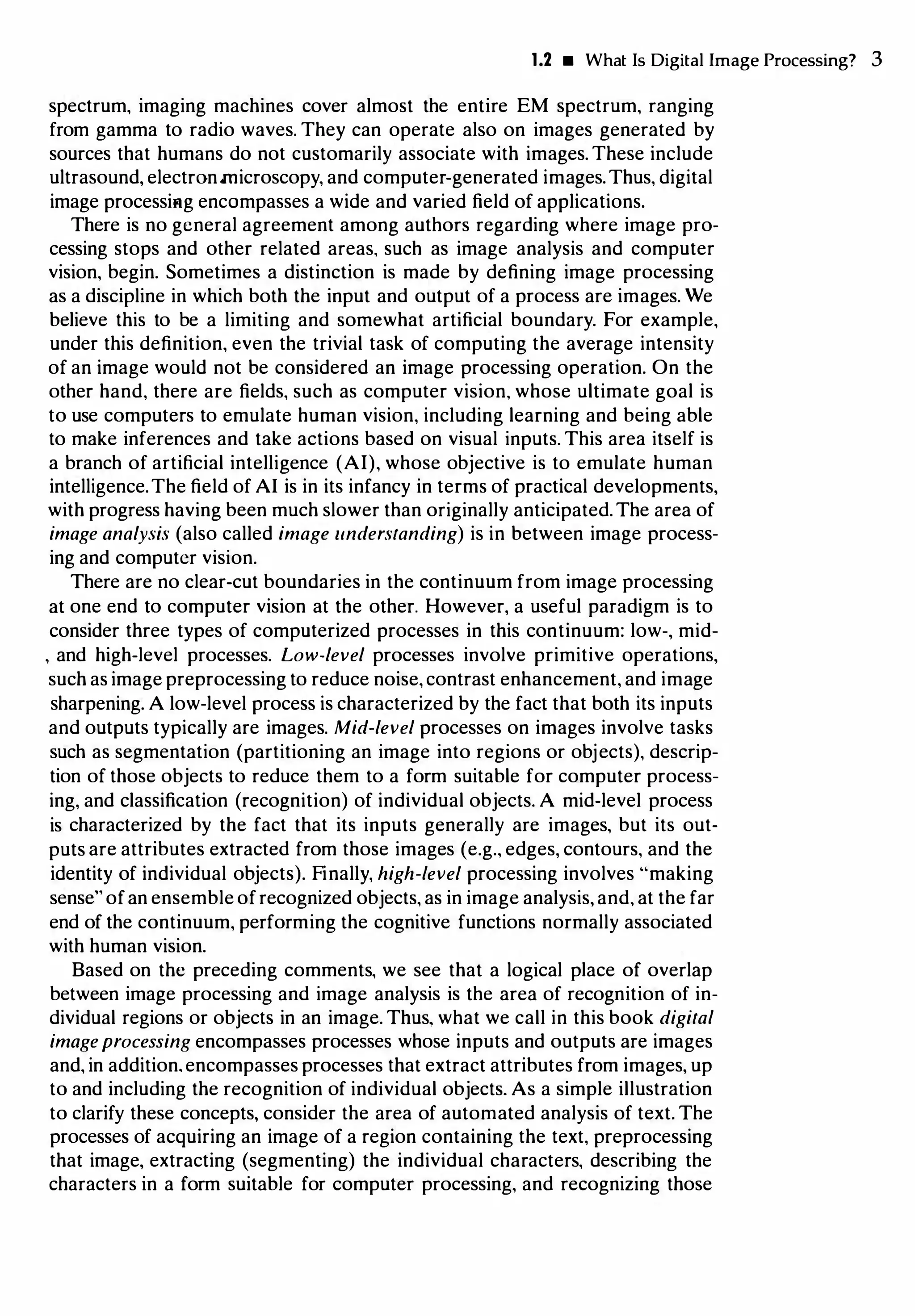 1.2 • What Is Digital Image Processing? 3
spectrum, imaging machines cover almost the entire EM spectrum, ranging
from gamma to radio waves. They can operate also on images generated by
sources that humans do not customarily associate with images. These include
ultrasound, electronmicroscopy, and computer-generated images.Thus, digital
image processiHg encompasses a wide and varied field of applications.
There is no general agreement among authors regarding where image pro­
cessing stops and other related areas, such as image analysis and computer
vision, begin. Sometimes a distinction is made by defining image processing
as a discipline in which both the input and output of a process are images. We
believe this to be a limiting and somewhat artificial boundary. For example,
under this definition, even the trivial task of computing the average intensity
of an image would not be considered an image processing operation. On the
other hand, there are fields, such as computer vision, whose ultimate goal is
to use computers to emulate human vision, including learning and being able
to make inferences and take actions based on visual inputs. This area itself is
a branch of artificial intelligence (AI), whose objective is to emulate human
intelligence.The field of AI is in its infancy in terms of practical developments,
with progress having been much slower than originally anticipated.The area of
image analysis (also called image understanding) is in between image process­
ing and computer vision.
There are no clear-cut boundaries in the continuum from image processing
at one end to computer vision at the other. However, a useful paradigm is to
consider three types of computerized processes in this continuum: low-, mid­
' and high-level processes. Low-level processes involve primitive operations,
such as image preprocessing to reduce noise, contrast enhancement, and image
sharpening. A low-level process is characterized by the fact that both its inputs
and outputs typically are images. Mid-level processes on images involve tasks
such as segmentation (partitioning an image into regions or objects), descrip­
tion of those objects to reduce them to a form suitable for computer process­
ing, and classification (recognition) of individual objects. A mid-level process
is characterized by the fact that its inputs generally are images, but its out­
puts are attributes extracted from those images (e.g., edges, contours, and the
identity of individual objects). Finally, high-level processing involves "making
sense" ofan ensemble ofrecognized objects, as in image analysis, and, at the far
end of the continuum, performing the cognitive functions normally associated
with human vision.
Based on the preceding comments, we see that a logical place of overlap
between image processing and image analysis is the area of recognition of in­
dividual regions or objects in an image. Thus, what we call in this book digital
image processing encompasses processes whose inputs and outputs are images
and, in addition.encompasses processes that extract attributes from images, up
to and including the recognition of individual objects. As a simple illustration
to clarify these concepts, consider the area of automated analysis of text. The
processes of acquiring an image of a region containing the text, preprocessing
that image, extracting (segmenting) the individual characters, describing the
characters in a form suitable for computer processing, and recognizing those
 