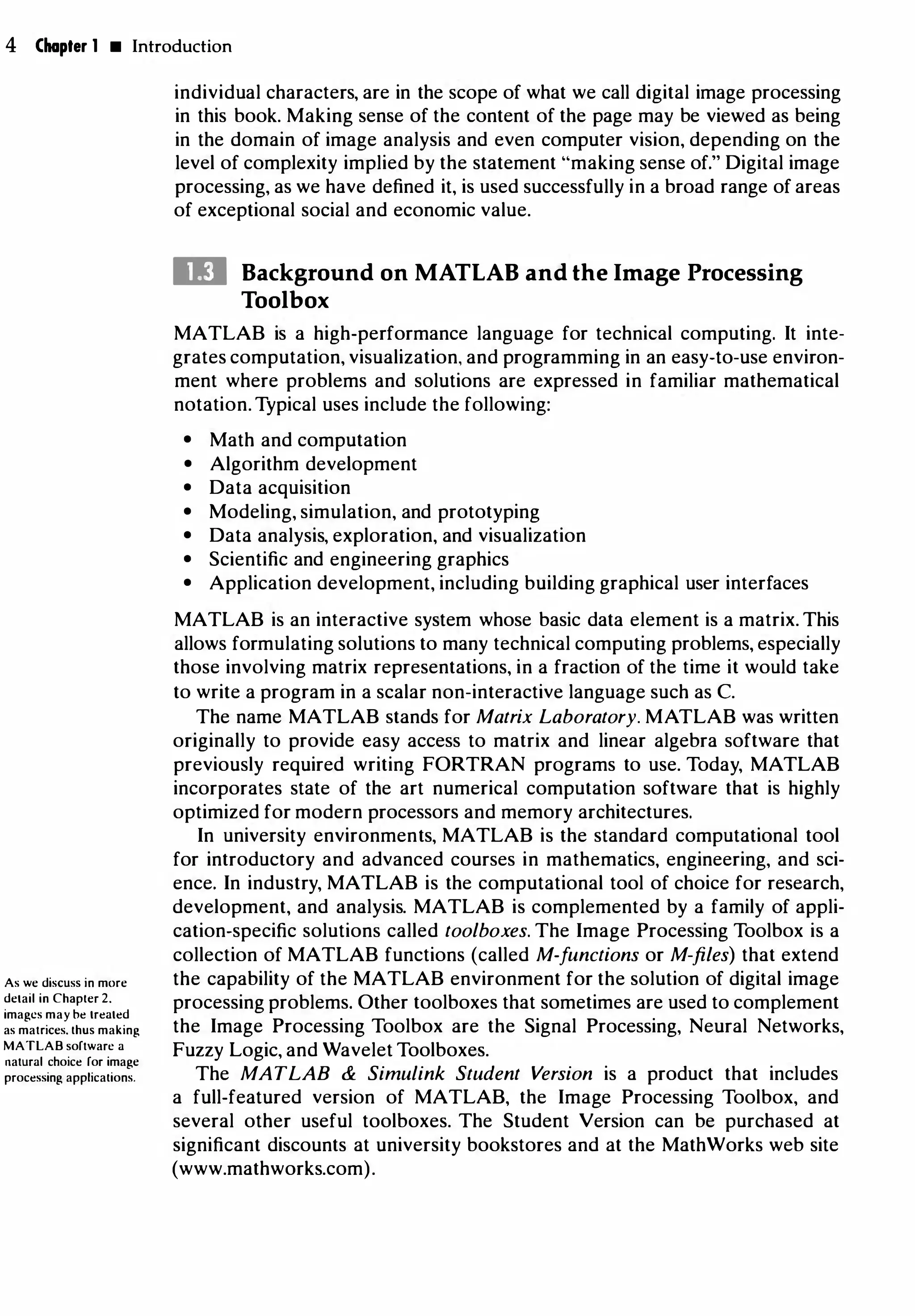 4 Chapter 1 • Introduction
As we discuss in more
detail in Chapter 2.
images may be treated
as matrices. thus making
MATLAB software a
natural choice for image
processing applications.
individual characters, are in the scope of what we call digital image processing
in this book. Making sense of the content of the page may be viewed as being
in the domain of image analysis and even computer vision, depending on the
level of complexity implied by the statement "making sense of." Digital image
processing, as we have defined it, is used successfully in a broad range of areas
of exceptional social and economic value.
Ill Background on MATLAB and the Image Processing
Toolbox
MATLAB is a high-performance language for technical computing. It inte­
grates computation, visualization, and programming in an easy-to-use environ­
ment where problems and solutions are expressed in familiar mathematical
notation. Typical uses include the following:
• Math and computation
• Algorithm development
• Data acquisition
• Modeling, simulation, and prototyping
• Data analysis, exploration, and visualization
• Scientific and engineering graphics
• Application development, including building graphical user interfaces
MATLAB is an interactive system whose basic data element is a matrix. This
allows formulating solutions to many technical computing problems, especially
those involving matrix representations, in a fraction of the time it would take
to write a program in a scalar non-interactive language such as C.
The name MATLAB stands for Matrix Laboratory. MATLAB was written
originally to provide easy access to matrix and linear algebra software that
previously required writing FORTRAN programs to use. Today, MATLAB
incorporates state of the art numerical computation software that is highly
optimized for modern processors and memory architectures.
In university environments, MATLAB is the standard computational tool
for introductory and advanced courses in mathematics, engineering, and sci­
ence. In industry, MATLAB is the computational tool of choice for research,
development, and analysis. MATLAB is complemented by a family of appli­
cation-specific solutions called toolboxes. The Image Processing Toolbox is a
collection of MATLAB functions (called M-functions or M-files) that extend
the capability of the MATLAB environment for the solution of digital image
processing problems. Other toolboxes that sometimes are used to complement
the Image Processing Toolbox are the Signal Processing, Neural Networks,
Fuzzy Logic, and Wavelet Toolboxes.
The MATLAB & Simulink Student Version is a product that includes
a full-featured version of MATLAB, the Image Processing Toolbox, and
several other useful toolboxes. The Student Version can be purchased at
significant discounts at university bookstores and at the MathWorks web site
(www.mathworks.com).
 