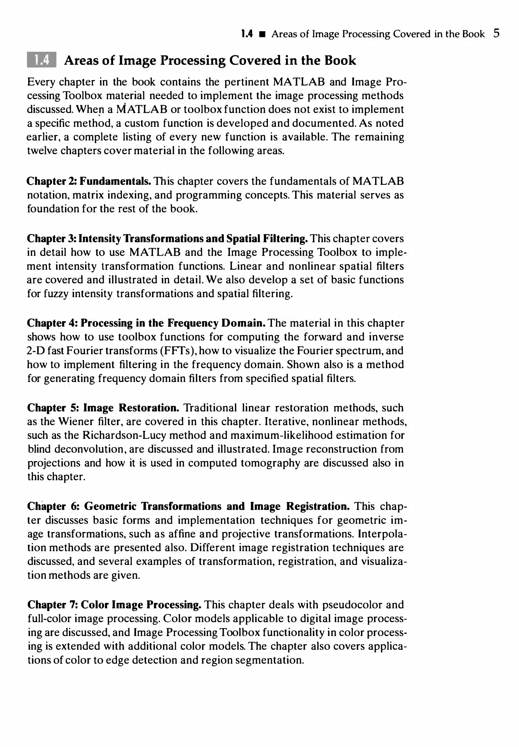 1.4 • Areas of Image Processing Covered in the Book 5
DI Areas of Image Processing Covered in the Book
Every chapter in the book contains the pertinent MATLAB and Image Pro­
cessing Toolbox material needed to implement the image processing methods
discussed. Whef! a MATLAB or toolbox function does not exist to implement
a specific method, a custom function is developed and documented. As noted
earlier, a complete listing of every new function is available. The remaining
twelve chapters cover material in the following areas.
Chapter 2: Fundamentals. This chapter covers the fundamentals of MATLAB
notation, matrix indexing, and programming concepts. This material serves as
foundation for the rest of the book.
Chapter 3: Intensity Transformations and Spatial Filtering. This chapter covers
in detail how to use MATLAB and the Image Processing Toolbox to imple­
ment intensity transformation functions. Linear and nonlinear spatial filters
are covered and illustrated in detail. We also develop a set of basic functions
for fuzzy intensity transformations and spatial filtering.
Chapter 4: Processing in the Frequency Domain. The material in this chapter
shows how to use toolbox functions for computing the forward and inverse
2-D fast Fourier transforms (FFTs), how to visualize the Fourier spectrum, and
how to implement filtering in the frequency domain. Shown also is a method
for generating frequency domain filters from specified spatial filters.
Chapter 5: Image Restoration. Traditional linear restoration methods, such
as the Wiener filter, are covered in this chapter. Iterative, nonlinear methods,
such as the Richardson-Lucy method and maximum-likelihood estimation for
blind deconvolution, are discussed and illustrated. Image reconstruction from
projections and how it is used in computed tomography are discussed also in
this chapter.
Chapter 6: Geometric Transformations and Image Registration. This chap­
ter discusses basic forms and implementation techniques for geometric im­
age transformations, such as affine and projective transformations. Interpola­
tion methods are presented also. Different image registration techniques are
discussed, and several examples of transformation, registration, and visualiza­
tion methods are given.
Chapter 7: Color Image Processing. This chapter deals with pseudocolor and
full-color image processing. Color models applicable to digital image process­
ing are discussed, and Image ProcessingToolbox functionality in color process­
ing is extended with additional color models. The chapter also covers applica­
tions of color to edge detection and region segmentation.
 