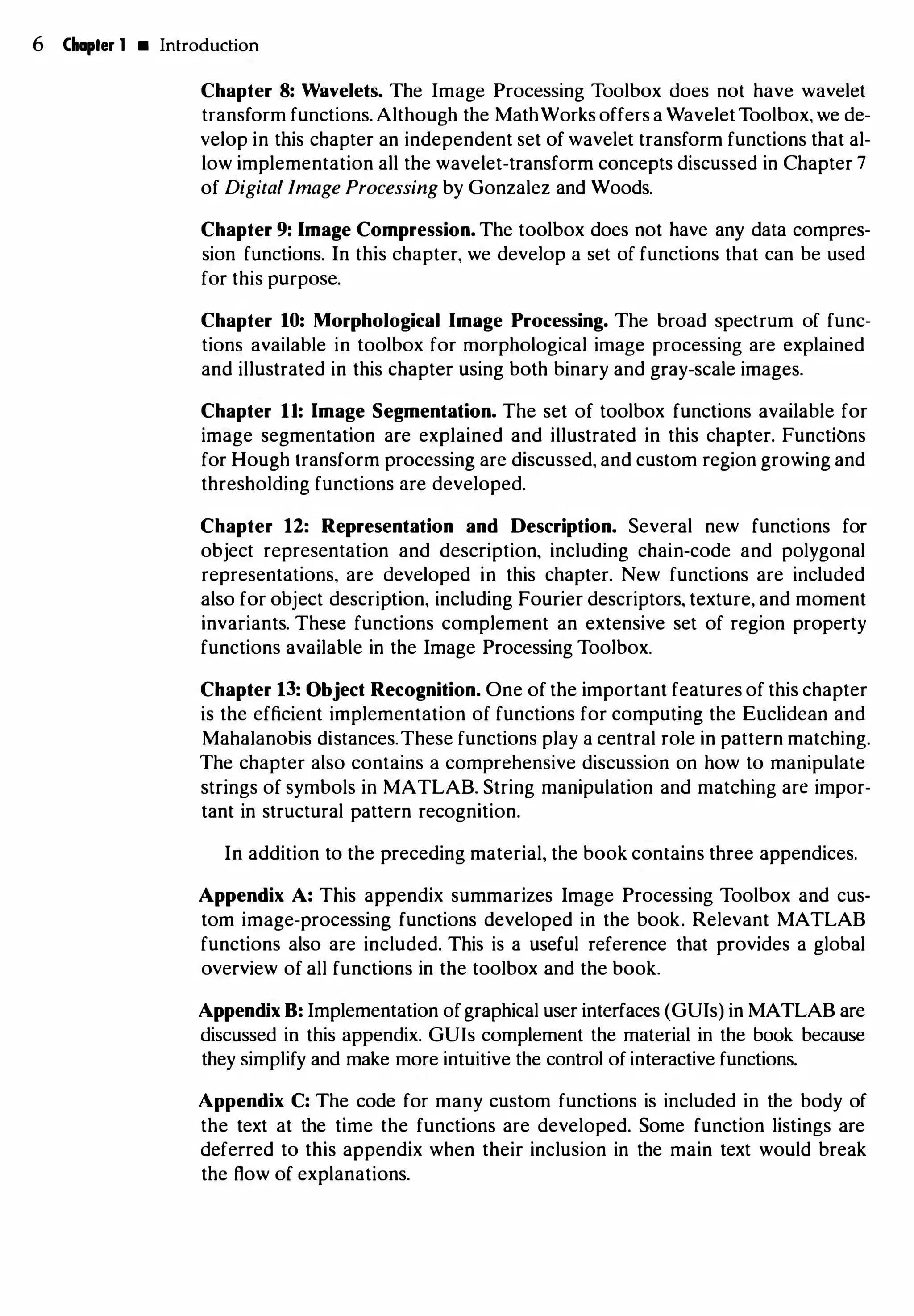 6 Chapter 1 • Introduction
Chapter 8: Wavelets. The Image Processing Toolbox does not have wavelet
transform functions. Although the MathWorks offers a WaveletToolbox, we de­
velop in this chapter an independent set of wavelet transform functions that al­
low implementation all the wavelet-transform concepts discussed in Chapter 7
of Digital Image Processing by Gonzalez and Woods.
Chapter 9: Image Compression. The toolbox does not have any data compres­
sion functions. In this chapter, we develop a set of functions that can be used
for this purpose.
Chapter 10: Morphological Image Processing. The broad spectrum of func­
tions available in toolbox for morphological image processing are explained
and illustrated in this chapter using both binary and gray-scale images.
Chapter 11: Image Segmentation. The set of toolbox functions available for
image segmentation are explained and illustrated in this chapter. Functions
for Hough transform processing are discussed, and custom region growing and
thresholding functions are developed.
Chapter 12: Representation and Description. Several new functions for
object representation and description, including chain-code and polygonal
representations, are developed in this chapter. New functions are included
also for object description, including Fourier descriptors, texture, and moment
invariants. These functions complement an extensive set of region property
functions available in the Image Processing Toolbox.
Chapter 13: Object Recognition. One of the important features of this chapter
is the efficient implementation of functions for computing the Euclidean and
Mahalanobis distances.These functions play a central role in pattern matching.
The chapter also contains a comprehensive discussion on how to manipulate
strings of symbols in MATLAB. String manipulation and matching are impor­
tant in structural pattern recognition.
In addition to the preceding material, the book contains three appendices.
Appendix A: This appendix summarizes Image Processing Toolbox and cus­
tom image-processing functions developed in the book. Relevant MATLAB
functions also are included. This is a useful reference that provides a global
overview of all functions in the toolbox and the book.
Appendix B: Implementation ofgraphical user interfaces (GUis) in MATLAB are
discussed in this appendix. GUis complement the material in the book because
they simplify and make more intuitive the control of interactive functions.
Appendix C: The code for many custom functions is included in the body of
the text at the time the functions are developed. Some function listings are
deferred to this appendix when their inclusion in the main text would break
the flow of explanations.
 
