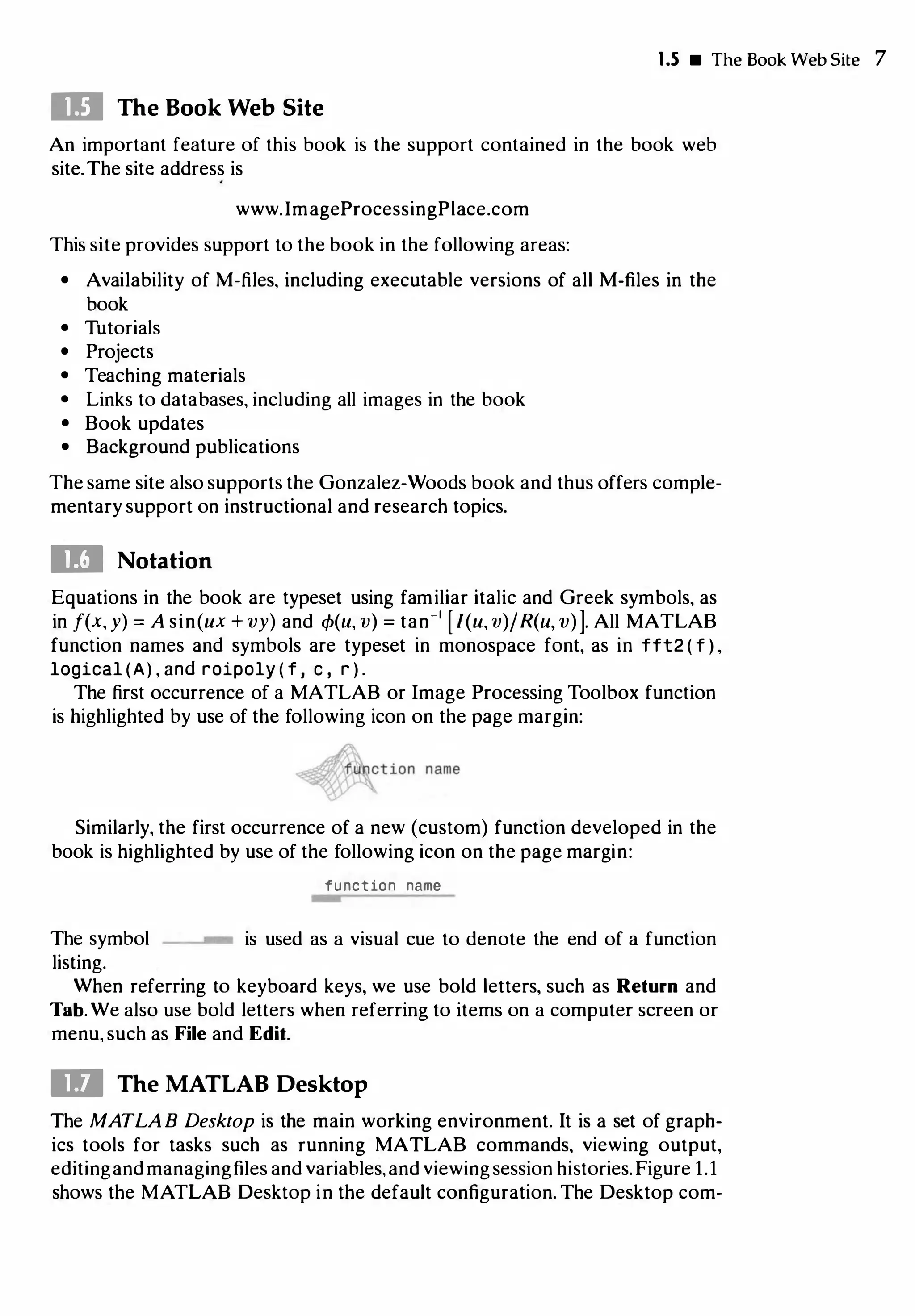 I.S • The Book Web Site 7
Ill The Book Web Site
An important feature of this book is the support contained in the book web
site.The site address is
www.lmageProcessingPlace.com
This site provides support to the book in the following areas:
• Availability of M-files, including executable versions of all M-files in the
book
• Tutorials
• Projects
• Teaching materials
• Links to databases, including all images in the book
• Book updates
• Background publications
The same site also supports the Gonzalez-Woods book and thus offers comple­
mentary support on instructional and research topics.
11:1 Notation
Equations in the book are typeset using familiar italic and Greek symbols, as
in f(x, y) = A sin(ux + vy) and cfJ(u, v) = tan-1
[l(u, v)/R(u, v)]. All MATLAB
function names and symbols are typeset in monospace font, as in fft2 ( f ) ,
logical (A) , and roipoly ( f , c , r ) .
The first occurrence of a MATLAB or Image Processing Toolbox function
is highlighted by use of the following icon on the page margin:
Similarly, the first occurrence of a new (custom) function developed in the
book is highlighted by use of the following icon on the page margin:
function name
w
The symbol w is used as a visual cue to denote the end of a function
listing.
When referring to keyboard keys, we use bold letters, such as Return and
Tab. We also use bold letters when referring to items on a computer screen or
menu, such as File and Edit.
ID The MATLAB Desktop
The MATLAB Desktop is the main working environment. It is a set of graph­
ics tools for tasks such as running MATLAB commands, viewing output,
editingand managingfiles and variables,and viewingsession histories.Figure 1.1
shows the MATLAB Desktop in the default configuration. The Desktop com-
 