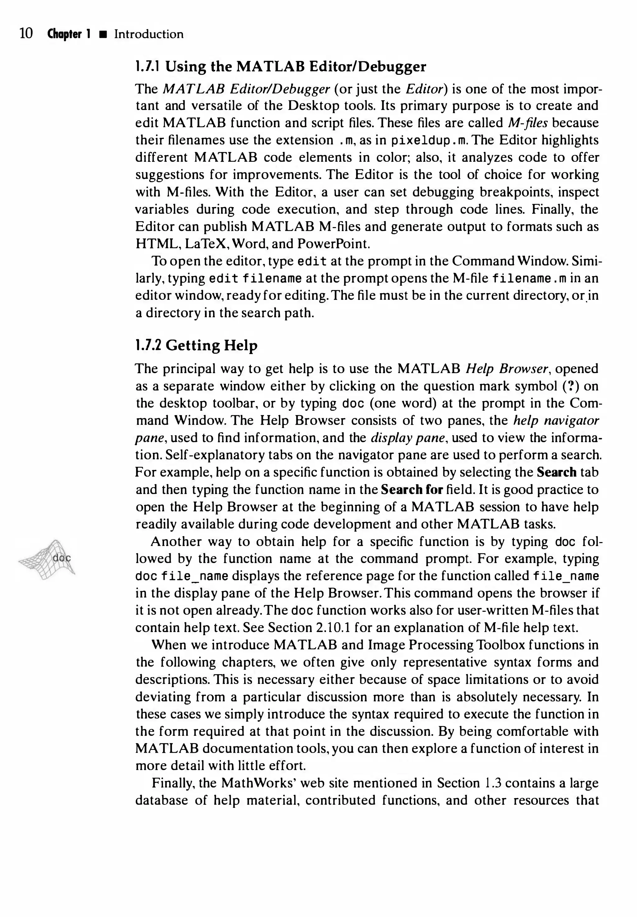 10 Chapter 1 • Introduction
1.7.l Using the MATLAB Editor/Debugger
The MATLAB Editor/Debugger (or just the Editor) is one of the most impor­
tant and versatile of the Desktop tools. Its primary purpose is to create and
edit MATLAB function and script files. These files are called M-files because
their filenames use the extension . m, as in pixeldup . m. The Editor highlights
different MATLAB code elements in color; also, it analyzes code to offer
suggestions for improvements. The Editor is the tool of choice for working
with M-files. With the Editor, a user can set debugging breakpoints, inspect
variables during code execution, and step through code lines. Finally, the
Editor can publish MATLAB M-files and generate output to formats such as
HTML, LaTeX, Word, and PowerPoint.
To open the editor, type edit at the prompt in the Command Window. Simi­
larly, typing edit filename at the prompt opens the M-file filename . m in an
editor window, ready for editing.The file must be in the current directory, or.in
a directory in the search path.
1.7.2 Getting Help
The principal way to get help is to use the MATLAB Help Browser, opened
as a separate window either by clicking on the question mark symbol (?) on
the desktop toolbar, or by typing doc (one word) at the prompt in the Com­
mand Window. The Help Browser consists of two panes, the help navigator
pane, used to find information, and the display pane, used to view the informa­
tion. Self-explanatory tabs on the navigator pane are used to perform a search.
For example, help on a specific function is obtained by selecting the Search tab
and then typing the function name in the Search for field. It is good practice to
open the Help Browser at the beginning of a MATLAB session to have help
readily available during code development and other MATLAB tasks.
Another way to obtain help for a specific function is by typing doc fol­
lowed by the function name at the command prompt. For example, typing
doc file_name displays the reference page for the function called file_name
in the display pane of the Help Browser.This command opens the browser if
it is not open already.The doc function works also for user-written M-files that
contain help text. See Section 2.10.l for an explanation of M-file help text.
When we introduce MATLAB and Image Processing Toolbox functions in
the following chapters, we often give only representative syntax forms and
descriptions. This is necessary either because of space limitations or to avoid
deviating from a particular discussion more than is absolutely necessary. In
these cases we simply introduce the syntax required to execute the function in
the form required at that point in the discussion. By being comfortable with
MATLAB documentation tools, you can then explore a function of interest in
more detail with little effort.
Finally, the MathWorks' web site mentioned in Section 1 .3 contains a large
database of help material, contributed functions, and other resources that
 