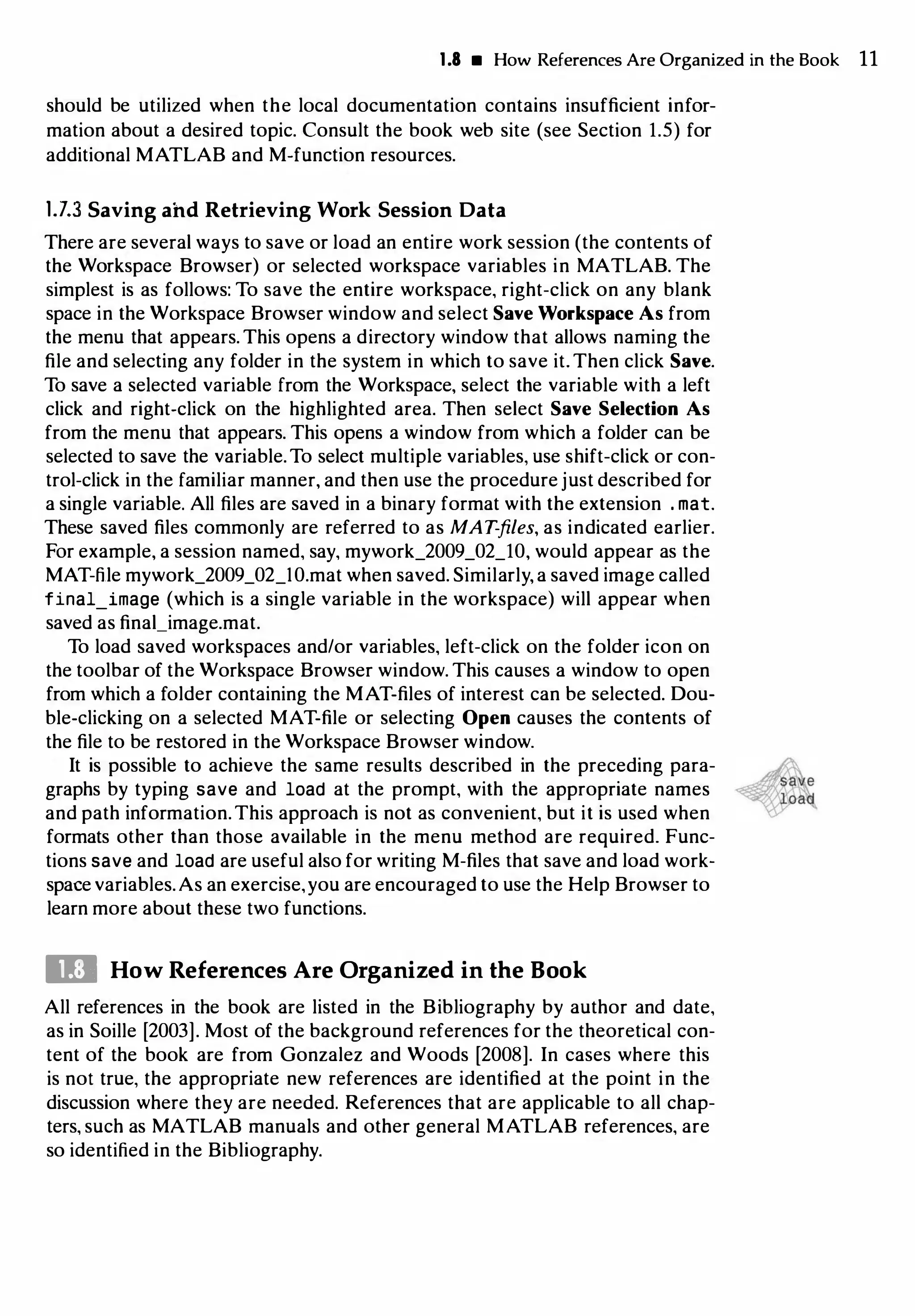 1.8 • How References Are Organized in the Book 11
should be utilized when the local documentation contains insufficient infor­
mation about a desired topic. Consult the book web site (see Section 1.5) for
additional MATLAB and M-function resources.
1.7.3 Saving ahd Retrieving Work Session Data
There are several ways to save or load an entire work session (the contents of
the Workspace Browser) or selected workspace variables in MATLAB. The
simplest is as follows: To save the entire workspace, right-click on any blank
space in the Workspace Browser window and select Save Workspace As from
the menu that appears. This opens a directory window that allows naming the
file and selecting any folder in the system in which to save it. Then click Save.
To save a selected variable from the Workspace, select the variable with a left
click and right-click on the highlighted area. Then select Save Selection As
from the menu that appears. This opens a window from which a folder can be
selected to save the variable.To select multiple variables, use shift-click or con­
trol-click in the familiar manner, and then use the procedure just described for
a single variable. All files are saved in a binary format with the extension . mat.
These saved files commonly are referred to as MAT-files, as indicated earlier.
For example, a session named, say, mywork_2009_02_10, would appear as the
MAT-file mywork_2009_02_1O.mat when saved. Similarly, a saved image called
final_image (which is a single variable in the workspace) will appear when
saved as final_image.mat.
To load saved workspaces and/or variables, left-click on the folder icon on
the toolbar of the Workspace Browser window. This causes a window to open
from which a folder containing the MAT-files of interest can be selected. Dou­
ble-clicking on a selected MAT-file or selecting Open causes the contents of
the file to be restored in the Workspace Browser window.
It is possible to achieve the same results described in the preceding para­
graphs by typing save and load at the prompt, with the appropriate names
and path information.This approach is not as convenient, but it is used when
formats other than those available in the menu method are required. Func­
tions save and load are useful also for writing M-files that save and load work­
space variables.As an exercise,you are encouraged to use the Help Browser to
learn more about these two functions.
Ill How References Are Organized in the Book
All references in the book are listed in the Bibliography by author and date,
as in Soille [2003]. Most of the background references for the theoretical con­
tent of the book are from Gonzalez and Woods [2008]. In cases where this
is not true, the appropriate new references are identified at the point in the
discussion where they are needed. References that are applicable to all chap­
ters, such as MATLAB manuals and other general MATLAB references, are
so identified in the Bibliography.
 