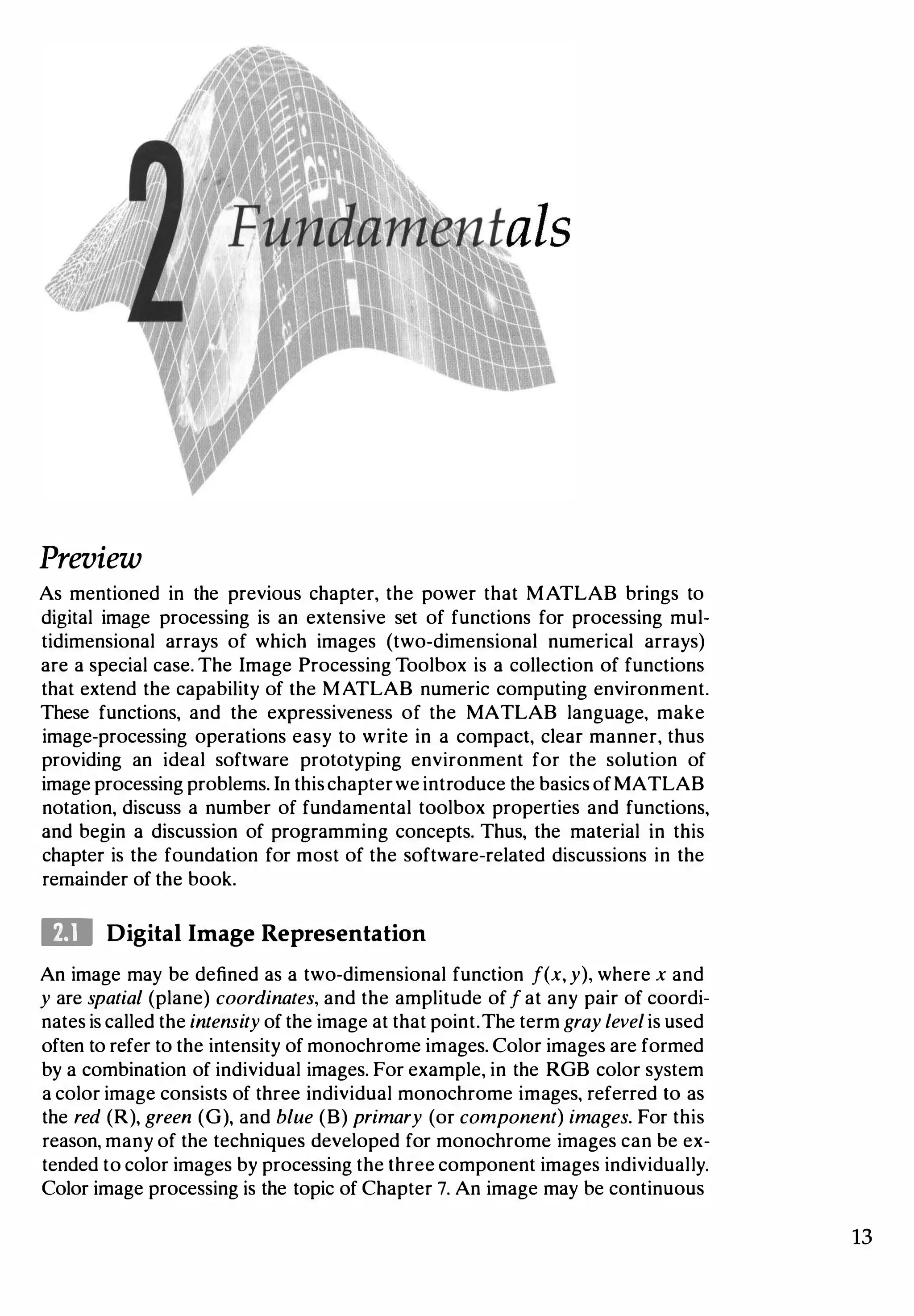 Preview
As mentioned in the previous chapter, the power that MATLAB brings to
digital image processing is an extensive set of functions for processing mul­
tidimensional arrays of which images (two-dimensional numerical arrays)
are a special case. The Image Processing Toolbox is a collection of functions
that extend the capability of the MATLAB numeric computing environment.
These functions, and the expressiveness of the MATLAB language, make
image-processing operations easy to write in a compact, clear manner, thus
providing an ideal software prototyping environment for the solution of
image processing problems. In thischapterwe introduce the basics ofMATLAB
notation, discuss a number of fundamental toolbox properties and functions,
and begin a discussion of programming concepts. Thus, the material in this
chapter is the foundation for most of the software-related discussions in the
remainder of the book.
ID Digital Image Representation
An image may be defined as a two-dimensional function f(x, y), where x and
y are spatial (plane) coordinates, and the amplitude off at any pair of coordi­
nates is called the intensity of the image at that point.The term gray levelis used
often to refer to the intensity of monochrome images. Color images are formed
by a combination of individual images. For example, in the RGB color system
a color image consists of three individual monochrome images, referred to as
the red (R), green (G), and blue (B) primary (or component) images. For this
reason, many of the techniques developed for monochrome images can be ex­
tended to color images by processing the three component images individually.
Color image processing is the topic of Chapter 7. An image may be continuous
13
 