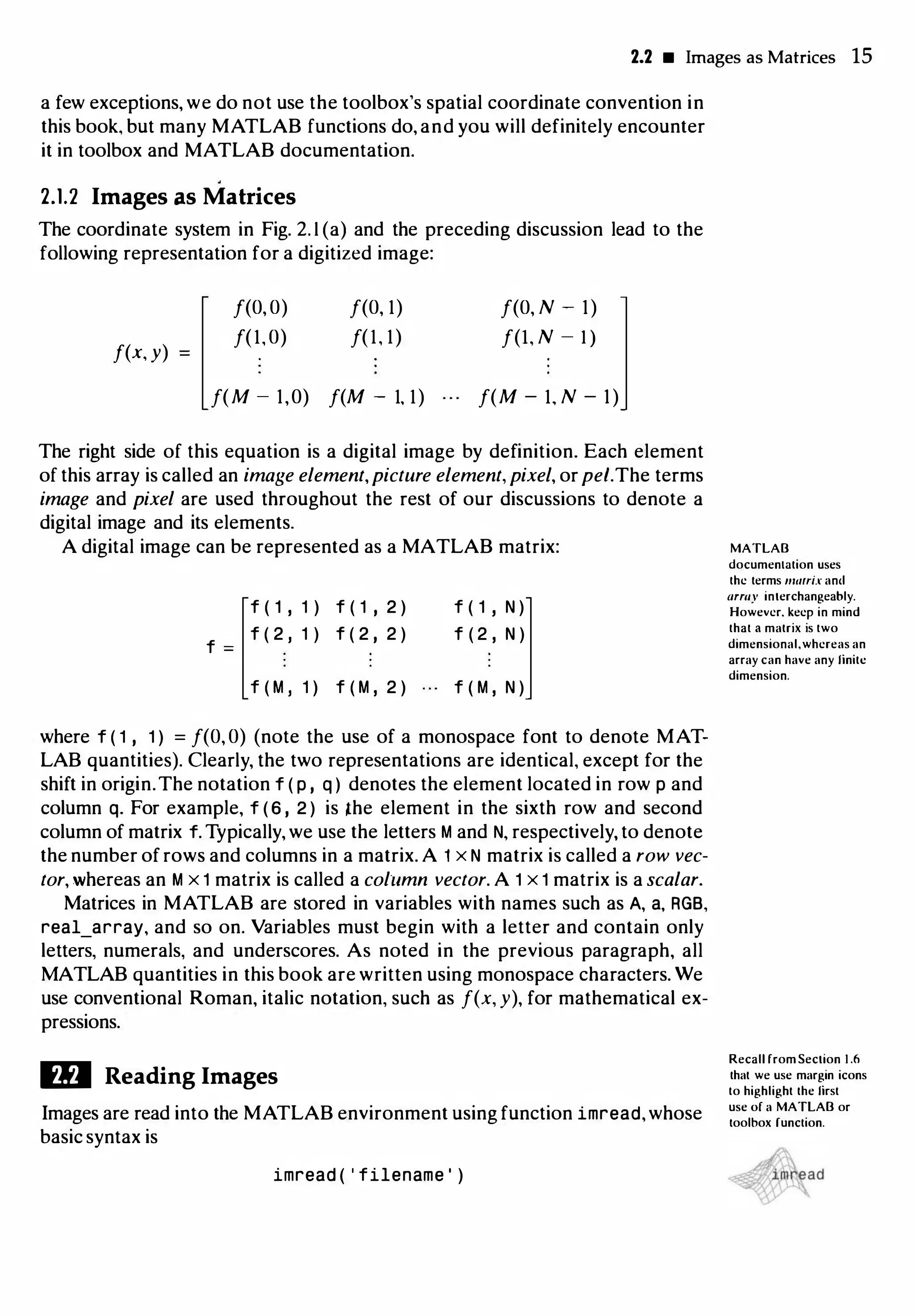 2.2 • Images as Matrices 15
a few exceptions, we do not use the toolbox's spatial coordinate convention in
this book, but many MATLAB functions do, and you will definitely encounter
it in toolbox and MATLAB documentation.
2.1.2 Images as Matrices
The coordinate system in Fig. 2. 1 (a) and the preceding discussion lead to the
following representation for a digitized image:
f(x, y)
f(O,O)
f(l,O)
f(O, l)
f(l, l)
f(M - 1,0) f(M - l, l)
f(O, N - 1)
f(I, N - 1)
f(M - l, N - 1)
The right side of this equation is a digital image by definition. Each element
of this array is called an image element,picture element,pixel, orpet.The terms
image and pixel are used throughout the rest of our discussions to denote a
digital image and its elements.
A digital image can be represented as a MATLAB matrix: MATLAB
f ( 1 , 1 ) f ( 1 , 2 )
f =
f ( 2 , 1 ) f ( 2 , 2 )
f ( M , 1 ) f ( M , 2 )
f ( 1 I N )
f ( 2 , N )
f ( M , N )
where f ( 1 , 1 ) = f(O,O) (note the use of a monospace font to denote MAT­
LAB quantities). Clearly, the two representations are identical, except for the
shift in origin.The notation f ( p , q ) denotes the element located in row p and
column q. For example, f ( 6 , 2 ) is lhe element in the sixth row and second
column of matrix f. Typically, we use the letters M and N, respectively, to denote
the number of rows and columns in a matrix. A 1 x N matrix is called a row vec­
tor, whereas an M x 1 matrix is called a column vector. A 1 x 1 matrix is a scalar.
Matrices in MATLAB are stored in variables with names such as A, a, RGB,
real_array, and so on. Variables must begin with a letter and contain only
letters, numerals, and underscores. As noted in the previous paragraph, all
MATLAB quantities in this book are written using monospace characters. We
use conventional Roman, italic notation, such as f(x, y), for mathematical ex­
pressions.
ID Reading Images
Images are read into the MATLAB environment using function imread,whose
basic syntax is
imread ( ' filename ' )
documenlation uses
the terms matrix anc..l
army interchangeably.
However. keep in mind
that a matrix is two
dimensional,whereas an
array can have any finite
dimension.
Recall from Section 1 .6
that we use margin icons
to highlight the first
use of a MATLAB or
toolbox function.
 