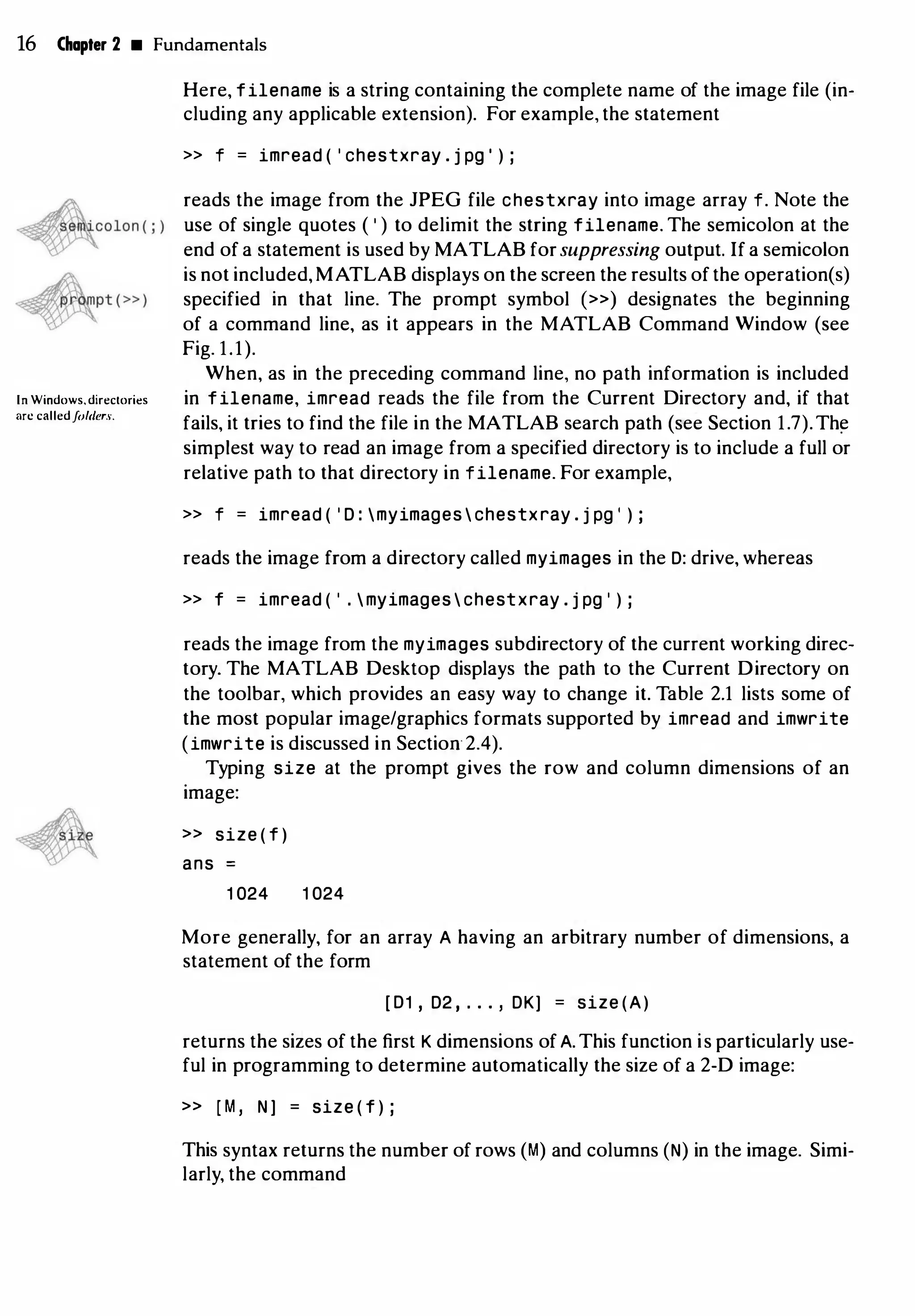 16 Chapter 2 • Fundamentals
In Windows, directories
arc calledfohler.L
Here, filename is a string containing the complete name of the image file (in­
cluding any applicable extension). For example, the statement
>> f = imread ( ' chestxray . j pg ' ) ;
reads the image from the JPEG file chestxray into image array f. Note the
use of single quotes ( ' ) to delimit the string filename. The semicolon at the
end of a statement is used by MATLAB for suppressing output. If a semicolon
is not included, MATLAB displays on the screen the results of the operation(s)
specified in that line. The prompt symbol (») designates the beginning
of a command line, as it appears in the MATLAB Command Window (see
Fig. 1.1).
When, as in the preceding command line, no path information is included
in filename, imread reads the file from the Current Directory and, if that
fails, it tries to find the file in the MATLAB search path (see Section 1.7).Th�
simplest way to read an image from a specified directory is to include a full or
relative path to that directory in filename. For example,
>> f = imread ( ' D : myimages  chestxray . j pg ' ) ;
reads the image from a directory called myimages in the D: drive, whereas
>> f = imread ( ' . myimages  chestxray . j pg ' ) ;
reads the image from the myimages subdirectory of the current working direc­
tory. The MATLAB Desktop displays the path to the Current Directory on
the toolbar, which provides an easy way to change it. Table 2.1 lists some of
the most popular image/graphics formats supported by imread and imwrite
(imwrite is discussed in Section2.4).
Typing size at the prompt gives the row and column dimensions of an
image:
» size ( f )
ans
1 024 1 024
More generally, for an array A having an arbitrary number of dimensions, a
statement of the form
[ D1 ' D2 , . . . ' DK] = size (A)
returns the sizes of the first K dimensions of A. This function is particularly use­
ful in programming to determine automatically the size of a 2-D image:
» [ M , N J = size ( f ) ;
This syntax returns the number of rows (M) and columns (N) in the image. Simi­
larly, the command
 
