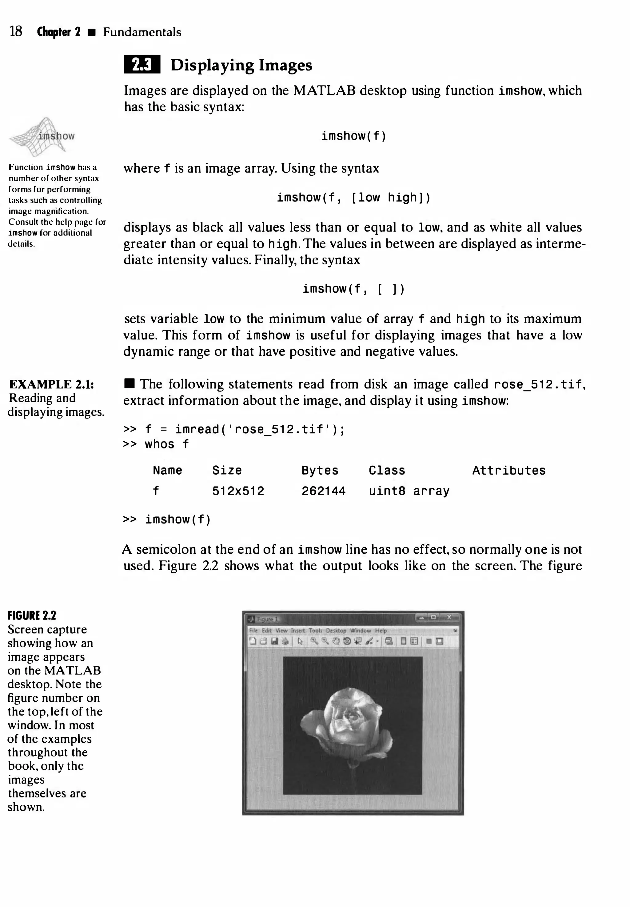 18 Chapter 2 • Fundamentals
Function imshow has a
number or olher syntax
forms for performing
tasks such as controlling
image magnification.
Consult the help page for
imshow for additional
details.
EXAMPLE 2.1:
Reading and
displaying images.
FIGURE 2.2
Screen capture
showing how an
image appears
on the MATLAB
desktop. Note the
figure number on
the top, left of the
window. In most
of the examples
throughout the
book, only the
images
themselves arc
shown.
ID Displaying Images
Images are displayed on the MATLAB desktop using function imshow, which
has the basic syntax:
imshow( f )
where f is an image array. Using the syntax
imshow ( f , [ low high ] )
displays as black all values less than or equal to low, and as white all values
greater than or equal to high. The values in between are displayed as interme­
diate intensity values. Finally, the syntax
imshow ( f , [ ] )
sets variable low to the minimum value of array f and high to its maximum
value. This form of imshow is useful for displaying images that have a low
dynamic range or that have positive and negative values.
• The following statements read from disk an image called rose_51 2 . tif,
extract information about the image, and display it using imshow:
>> f = imread ( ' rose_51 2 . tif ' ) ;
>> whos f
Name
f
» imshow ( f )
Size
51 2x51 2
Bytes
2621 44
Class Attributes
uintB array
A semicolon at the end of an imshow line has no effect, so normally one is not
used. Figure 2.2 shows what the output looks like on the screen. The figure
[-
,-
.
�
-
-
.-
-
-
-
-
-
-
-
- - o �
�r
 