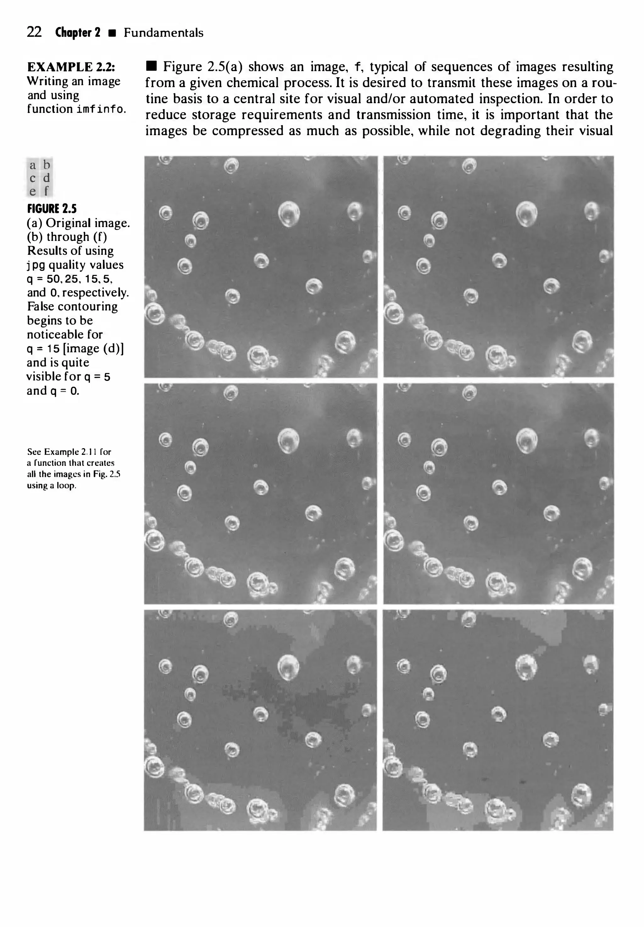 22 Chapter 2 • Fundamentals
EXAMPLE 2.2:
Writing an image
and using
function imfinfo.
a b
c d
e f
FIGURE 2.5
(a) Original image.
(b) through (f)
Results of using
j pg quality values
q = 50, 25, 1 5, 5,
and 0, respectively.
False contouring
begins to be
noticeable for
q = 1 5 [image (d)]
and is quite
visible for q = 5
and q = 0.
See Example 2. 1 1 [or
a function that creates
all the images in Fig. 2.5
using a loop.
• Figure 2.5(a) shows an image, f, typical of sequences of images resulting
from a given chemical process. It is desired to transmit these images on a rou­
tine basis to a central site for visual and/or automated inspection. In order to
reduce storage requirements and transmission time, it is important that the
images be compressed as much as possible, while not degrading their visual
 
