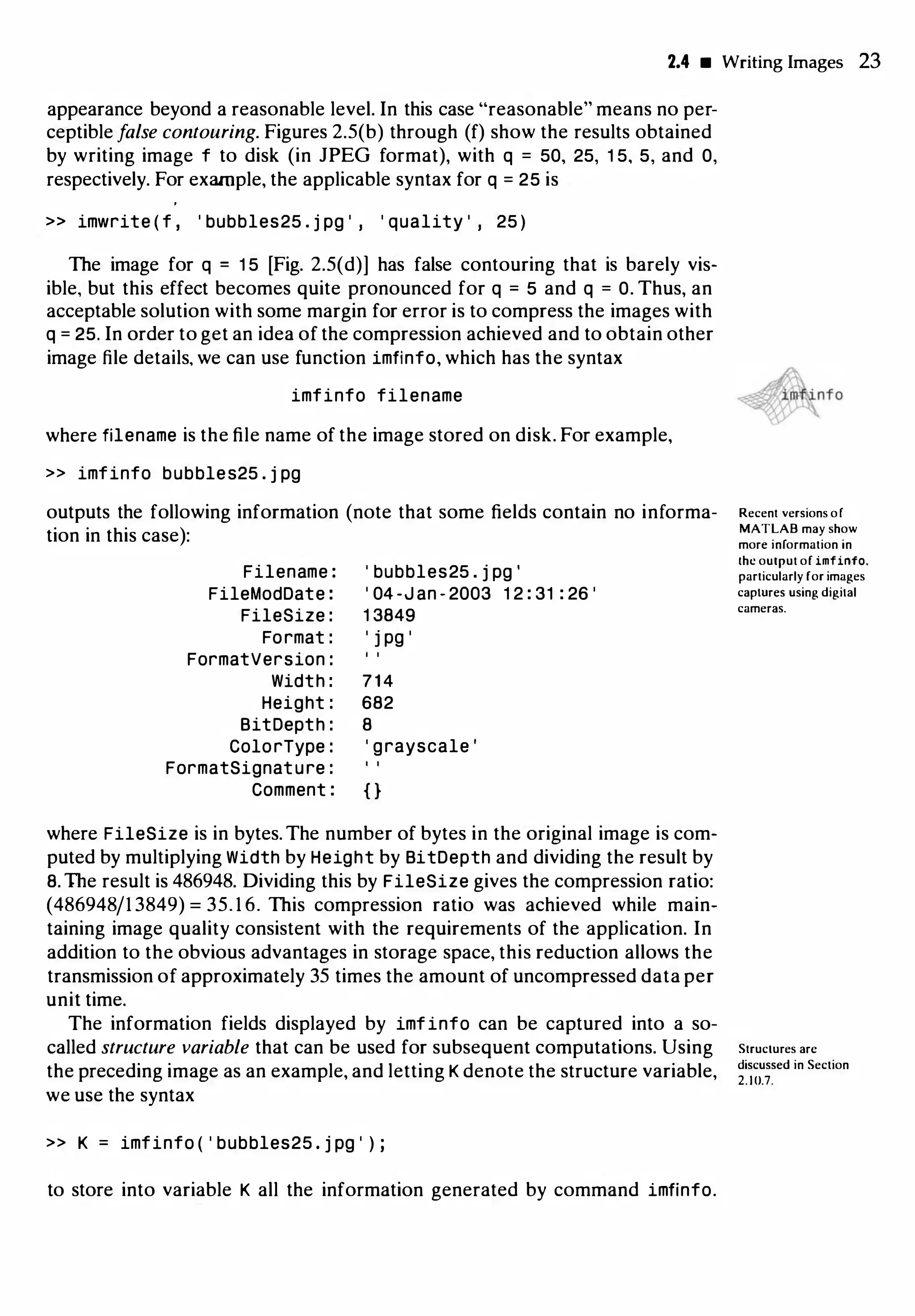 2.4 • Writing Images 23
appearance beyond a reasonable level. In this case "reasonable" means no per­
ceptible false contouring. Figures 2.5(b) through (f) show the results obtained
by writing image f to disk (in JPEG format), with q = 50, 25, 1 5, 5, and 0,
respectively. For example, the applicable syntax for q = 25 is
» imwrite ( f , ' bubbles25 . j pg ' , ' quality ' , 25 )
The image for q = 1 5 [Fig. 2.5(d)] has false contouring that is barely vis­
ible, but this effect becomes quite pronounced for q = 5 and q = 0. Thus, an
acceptable solution with some margin for error is to compress the images with
q = 25. In order to get an idea of the compression achieved and to obtain other
image file details, we can use function imfinfo, which has the syntax
imfinfo filename
where filename is the file name of the image stored on disk. For example,
>> imfinfo bubbles25 . j pg
outputs the following information (note that some fields contain no informa­
tion in this case):
Filename :
FileModDate :
FileSize :
Format :
FormatVersion :
' bubbles25 . j pg '
' 04 -J an - 2003 1 2 : 31 : 26 '
1 3849
' j pg '
Width : 714
Height : 682
BitDepth : 8
ColorType : ' grayscale '
FormatSignature :
Comment : { }
where FileSize is in bytes. The number of bytes in the original image is com­
puted by multiplying Width by Height by BitDepth and dividing the result by
8. The result is 486948. Dividing this by FileSize gives the compression ratio:
(486948/1 3849) = 35. 1 6. This compression ratio was achieved while main­
taining image quality consistent with the requirements of the application. In
addition to the obvious advantages in storage space, this reduction allows the
transmission of approximately 35 times the amount of uncompressed data per
unit time.
The information fields displayed by imfinfo can be captured into a so­
called structure variable that can be used for subsequent computations. Using
the preceding image as an example, and letting K denote the structure variable,
we use the syntax
>> K = imfinfo ( ' bubbles25 . j pg ' ) ;
to store into variable K all the information generated by command imfinfo.
Recent versions or
MATLAB may show
more information in
lhc output of imfinfo.
particularly for images
caplUres using digital
cameras.
Structures arc
discussed in Section
2. 10.7.
 