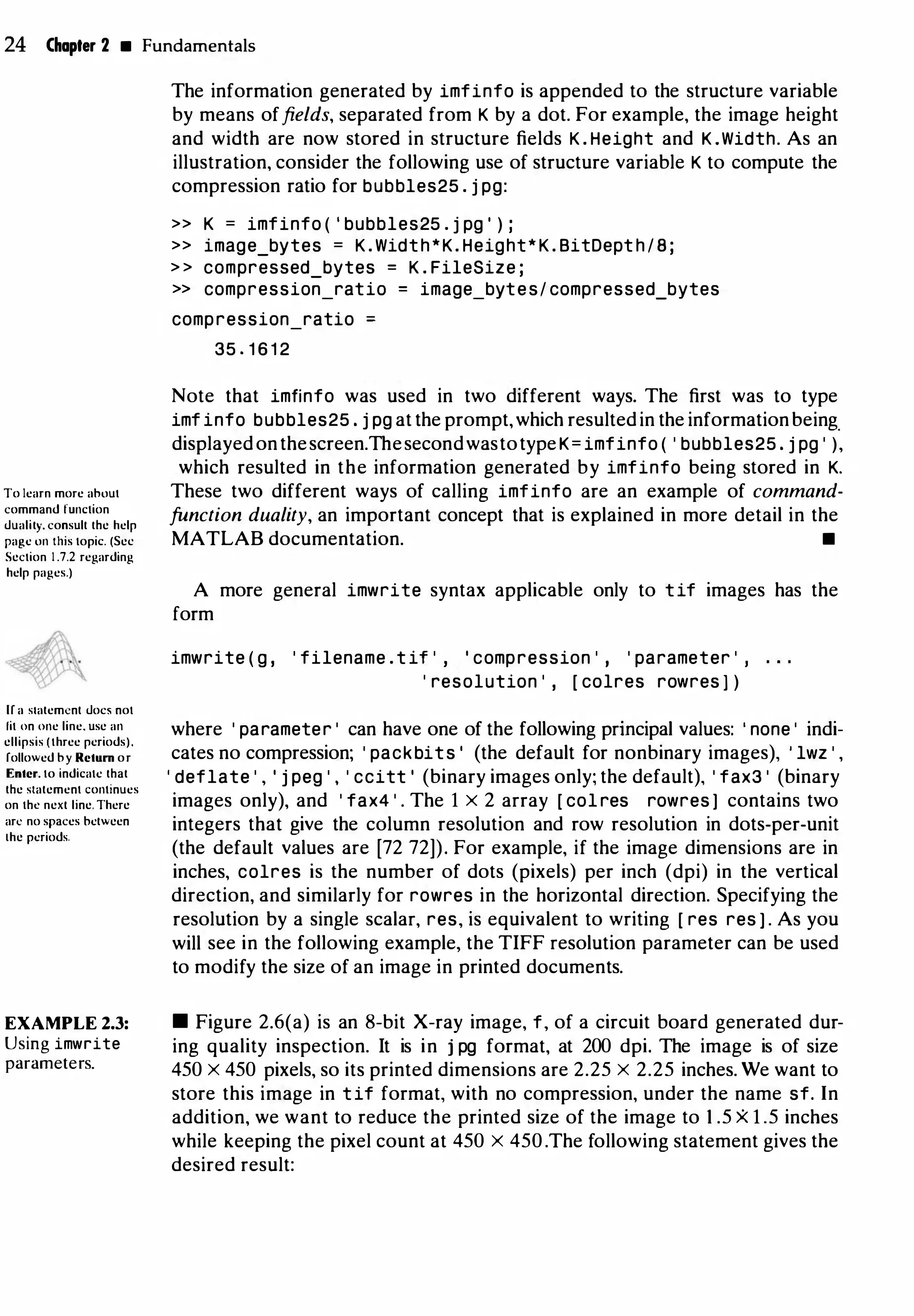 24 Chapter 2 • Fundamentals
To learn more ahout
command function
duality. consult the help
page on this topic. (Sec
Section 1 .7.2 regarding
help pages.)
If a statement doc5 not
fit on one line. use an
ellipsis (three periods).
followed by Return or
Enter. to indicate that
the statement continues
on the next line. There
arc no spaces between
the periods.
EXAMPLE 2.3:
Using imwrite
parameters.
The information generated by imfinfo is appended to the structure variable
by means offields, separated from K by a dot. For example, the image height
and width are now stored in structure fields K . Height and K .Width. As an
illustration, consider the following use of structure variable K to compute the
compression ratio for bubbles25 . j pg:
>> K = imfinfo ( ' bubbles25 . j pg ' ) ;
>> image_bytes = K . Width*K. Height* K . BitDept h / 8 ;
> > compressed_bytes = K . FileSize ;
>> compression_ratio = image_bytes/ compressed_bytes
compression_ratio
35 . 1 6 1 2
Note that imfinfo was used in two different ways. The first was to type
imf info bubbles25 . j pg at the prompt,which resultedin the informationbeing_
displayedonthescreen.ThesecondwastotypeK= imfinfo ( ' bubbles25 . j pg ' ),
which resulted in the information generated by imfinfo being stored in K.
These two different ways of calling imfinfo are an example of command­
function duality, an important concept that is explained in more detail in the
MATLAB documentation. •
A more general imwrite syntax applicable only to tif images has the
form
imwrite ( g , ' filename . t it ' , ' compression ' , ' parameter ' ,
' resolution ' , [ colres rowres ] )
where ' parameter ' can have one of the following principal values: ' none ' indi­
cates no compression; ' packbits ' (the default for nonbinary images), ' lwz ' ,
' deflate ' , ' j peg ' , ' ccitt ' (binary images only; the default), ' fax3 ' (binary
images only), and ' fax4 ' . The 1 x 2 array [ col res rowres ] contains two
integers that give the column resolution and row resolution in dots-per-unit
(the default values are [72 72]). For example, if the image dimensions are in
inches, colres is the number of dots (pixels) per inch (dpi) in the vertical
direction, and similarly for rowres in the horizontal direction. Specifying the
resolution by a single scalar, res, is equivalent to writing [ res res ) . As you
will see in the following example, the TIFF resolution parameter can be used
to modify the size of an image in printed documents.
• Figure 2.6(a) is an 8-bit X-ray image, f, of a circuit board generated dur­
ing quality inspection. It is in j pg format, at 200 dpi. The image is of size
450 X 450 pixels, so its printed dimensions are 2.25 X 2.25 inches. We want to
store this image in tif format, with no compression, under the name sf. In
addition, we want to reduce the printed size of the image to 1 .5 X 1 .5 inches
while keeping the pixel count at 450 X 450.The following statement gives the
desired result:
 