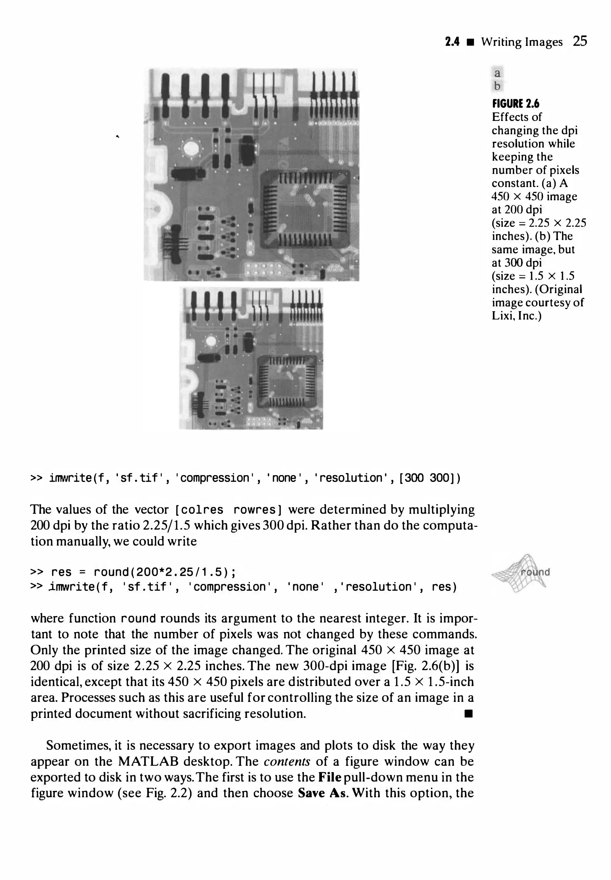 2.4 • Writing Images 25
» imNrite(f , ' sf . tif ' , ' compression ' , ' none ' , ' resolution ' , [300 300) )
The values of the vector [ colres rowres ] were determined by multiplying
200 dpi by the ratio 2.25/1.5 which gives 300 dpi. Rather than do the computa­
tion manually, we could write
>> res = round ( 200*2 . 25 / 1 . 5 ) ;
>> imwrite(f, ' sf .tif ' , ' compression ' , ' none ' , ' resolution ' , res)
where function round rounds its argument to the nearest integer. It is impor­
tant to note that the number of pixels was not changed by these commands.
Only the printed size of the image changed. The original 450 X 450 image at
200 dpi is of size 2.25 X 2.25 inches. The new 300-dpi image [Fig. 2.6(b)] is
identical, except that its 450 x 450 pixels are distributed over a 1 .5 X 1 .5-inch
area. Processes such as this are useful for controlling the size of an image in a
printed document without sacrificing resolution. •
Sometimes, it is necessary to export images and plots to disk the way they
appear on the MATLAB desktop. The contents of a figure window can be
exported to disk in two ways.The first is to use the File pull-down menu in the
figure window (see Fig. 2.2) and then choose Save As. With this option, the
a
b
FIGURE 2.6
Effects of
changing the dpi
resolution while
keeping the
number of pixels
constant. (a) A
450 x 450 image
at 200 dpi
(size = 2.25 x 2.25
inches). (b) The
same image, but
at 300 dpi
(size = 1 .5 x 1 .5
inches). (Original
image courtesy of
Lixi, Inc.)
 