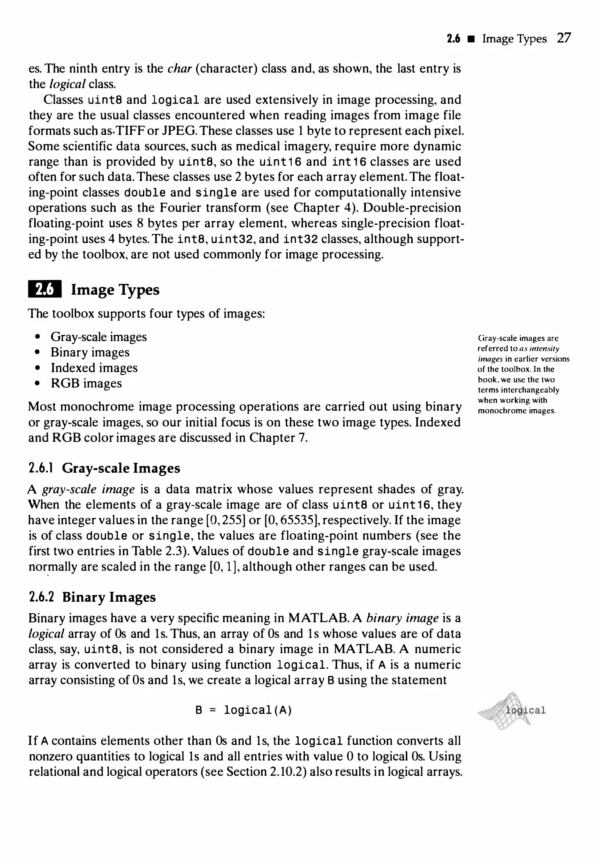2.6 • Image Types 27
es. The ninth entry is the char (character) class and, as shown, the last entry is
the logical class.
Classes uint8 and logical are used extensively in image processing, and
they are the usual classes encountered when reading images from image file
formats such as.TIFF or JPEG.These classes use 1 byte to represent each pixel.
Some scientific data sources, such as medical imagery, require more dynamic
range than is provided by uint8, so the uint 1 6 and int 1 6 classes are used
often for such data.These classes use 2 bytes for each array element.The float­
ing-point classes double and single are used for computationally intensive
operations such as the Fourier transform (see Chapter 4). Double-precision
floating-point uses 8 bytes per array element, whereas single-precision float­
ing-point uses 4 bytes. The int8, uint32, and int32 classes, although support­
ed by the toolbox, are not used commonly for image processing.
Ill Image Types
The toolbox supports four types of images:
• Gray-scale images
• Binary images
• Indexed images
• RGB images
Most monochrome image processing operations are carried out using binary
or gray-scale images, so our initial focus is on these two image types. Indexed
and RGB color images are discussed in Chapter 7.
2.6.1 Gray-scale Images
A gray-scale image is a data matrix whose values represent shades of gray.
When the elements of a gray-scale image are of class uint8 or uint 1 6, they
have integer values in the range (0, 255] or (0, 65535], respectively. If the image
is of class double or single, the values are floating-point numbers (see the
first two entries in Table 2.3). Values of double and single gray-scale images
normally are scaled in the range [O, 1], although other ranges can be used.
2.6.2 Binary Images
Binary images have a very specific meaning in MATLAB. A binary image is a
logical array of Os and ls. Thus, an array of Os and ls whose values are of data
class, say, uint8, is not considered a binary image in MATLAB. A numeric
array is converted to binary using function logical. Thus, if A is a numeric
array consisting of Os and ls, we create a logical array B using the statement
B = logical (A)
If A contains elements other than Os and ls, the logical function converts all
nonzero quantities to logical ls and all entries with value 0 to logical Os. Using
relational and logical operators (see Section 2.10.2) also results in logical arrays.
Gray-scale images are
referred to as imensity
imagn in earlier versions
of the toolbox. In the
book, we use the two
terms interchangeably
when working with
monochrome images.
 