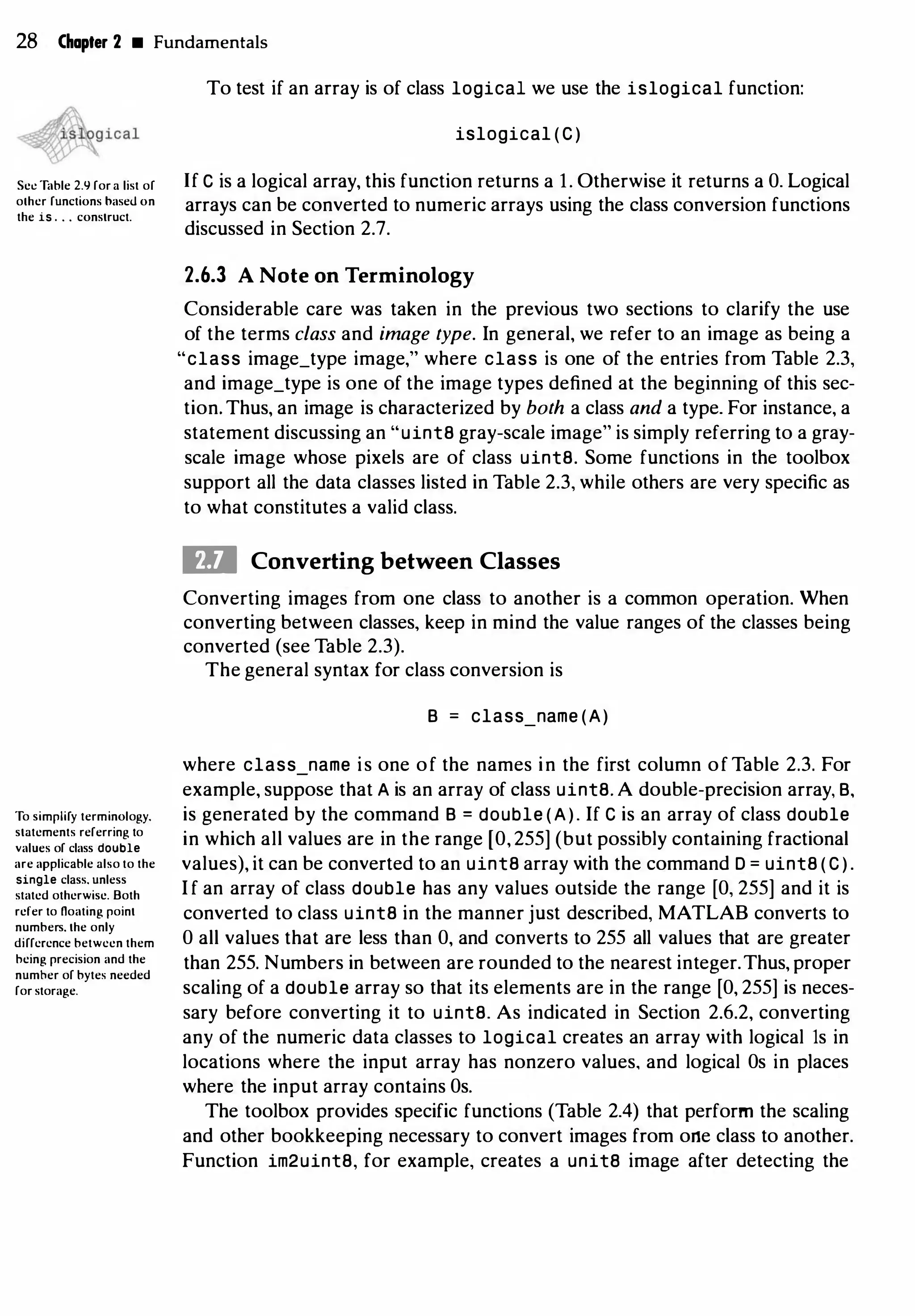 28 Chapter 2 • Fundamentals
Sec Table 2.9 for a list of
olhcr functions haseU on
the is . . . construct.
To simplify terminology.
statements referring to
values of class double
are applicable also to the
single class. unless
stated otherwise. Both
refer to noating point
numbers. the only
difference between them
hcing precision and the
number of bytes needed
for storage.
To test if an array is of class logical we use the islogical function:
islogical ( C )
If C is a logical array, this function returns a 1. Otherwise it returns a 0. Logical
arrays can be converted to numeric arrays using the class conversion functions
discussed in Section 2.7.
2.6.3 A Note on Terminology
Considerable care was taken in the previous two sections to clarify the use
of the terms class and image type. In general, we refer to an image as being a
"class image_type image," where class is one of the entries from Table 2.3,
and image_type is one of the image types defined at the beginning of this sec­
tion. Thus, an image is characterized by both a class and a type. For instance, a
statement discussing an "uint8 gray-scale image" is simply referring to a gray­
scale image whose pixels are of class uint8. Some functions in the toolbox
support all the data classes listed in Table 2.3, while others are very specific as
to what constitutes a valid class.
ID Converting between Classes
Converting images from one class to another is a common operation. When
converting between classes, keep in mind the value ranges of the classes being
converted (see Table 2.3).
The general syntax for class conversion is
B = class_name (A)
where class name is one of the names in the first column of Table 2.3. For
example, suppose that A is an array of class uint8. A double-precision array, B,
is generated by the command B = double (A). If C is an array of class double
in which all values are in the range [O, 255] (but possibly containing fractional
values), it can be converted to an uint8 array with the command D = uint8 ( C ) .
I f an array of class double has any values outside the range [O, 255] and it is
converted to class uint8 in the manner just described, MATLAB converts to
0 all values that are less than 0, and converts to 255 all values that are greater
than 255. Numbers in between are rounded to the nearest integer.Thus, proper
scaling of a double array so that its elements are in the range [O, 255] is neces­
sary before converting it to uint8. As indicated in Section 2.6.2, converting
any of the numeric data classes to logical creates an array with logical 1s in
locations where the input array has nonzero values, and logical Os in places
where the input array contains Os.
The toolbox provides specific functions (Table 2.4) that perform the scaling
and other bookkeeping necessary to convert images from one class to another.
Function im2uint8, for example, creates a unita image after detecting the
 