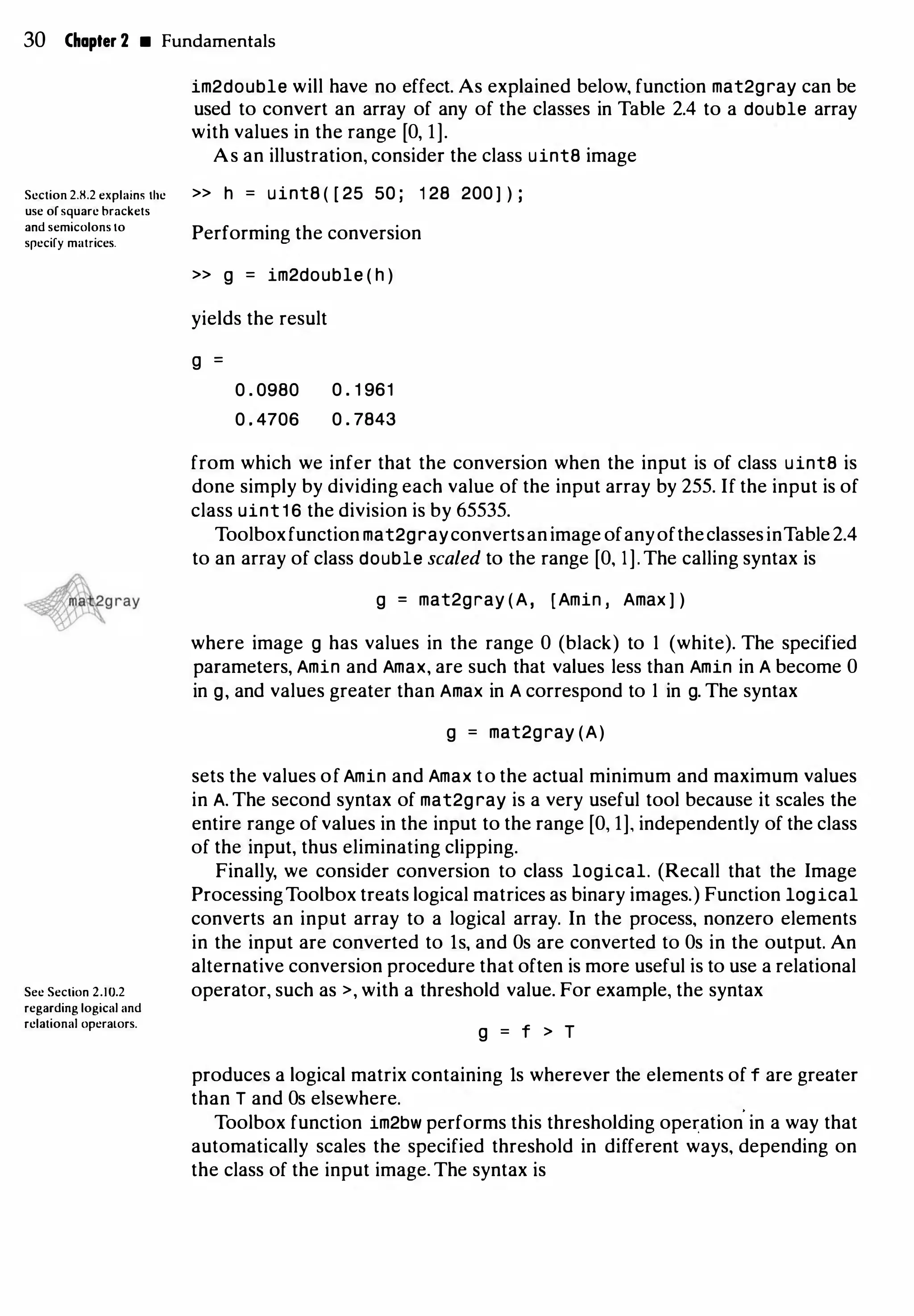 30 Chapter 2 • Fundamentals
Section 2.8.2 explains the
use of square brackets
and semicolons to
srcciry matrices.
Sec Section 2.10.2
regarding logical and
relational opcraLors.
im2double will have no effect. As explained below, function mat2gray can be
used to convert an array of any of the classes in Table 2.4 to a double array
with values in the range [O, 1].
As an illustration, consider the class uint8 image
>> h = uint8 ( [ 25 50 ; 1 28 200 ] ) ;
Performing the conversion
>> g = im2double ( h )
yields the result
g =
0 . 0980
0 . 4706
0 . 1 961
0 . 7843
from which we infer that the conversion when the input is of class uint8 is
done simply by dividing each value of the input array by 255. If the input is of
class uint 1 6 the division is by 65535.
Toolboxfunction mat2grayconvertsanimage ofanyoftheclassesinTable2.4
to an array of class double scaled to the range [O, I]. The calling syntax is
g = mat2gray (A, [Amin , Amax ] )
where image g has values in the range 0 (black) to I (white). The specified
parameters, Amin and Amax, are such that values less than Amin in A become 0
in g, and values greater than Amax in A correspond to I in g. The syntax
g = mat2gray (A)
sets the values of Amin and Amax to the actual minimum and maximum values
in A. The second syntax of mat2gray is a very useful tool because it scales the
entire range of values in the input to the range [O, 1], independently of the class
of the input, thus eliminating clipping.
Finally, we consider conversion to class logical. (Recall that the Image
ProcessingToolbox treats logical matrices as binary images.) Function logical
converts an input array to a logical array. In the process, nonzero elements
in the input are converted to ls, and Os are converted to Os in the output. An
alternative conversion procedure that often is more useful is to use a relational
operator, such as >, with a threshold value. For example, the syntax
g = f > T
produces a logical matrix containing ls wherever the elements of f are greater
than T and Os elsewhere.
Toolbox function im2bw performs this thresholding ope�ation
'
in a way that
automatically scales the specified threshold in different ways, depending on
the class of the input image. The syntax is
 