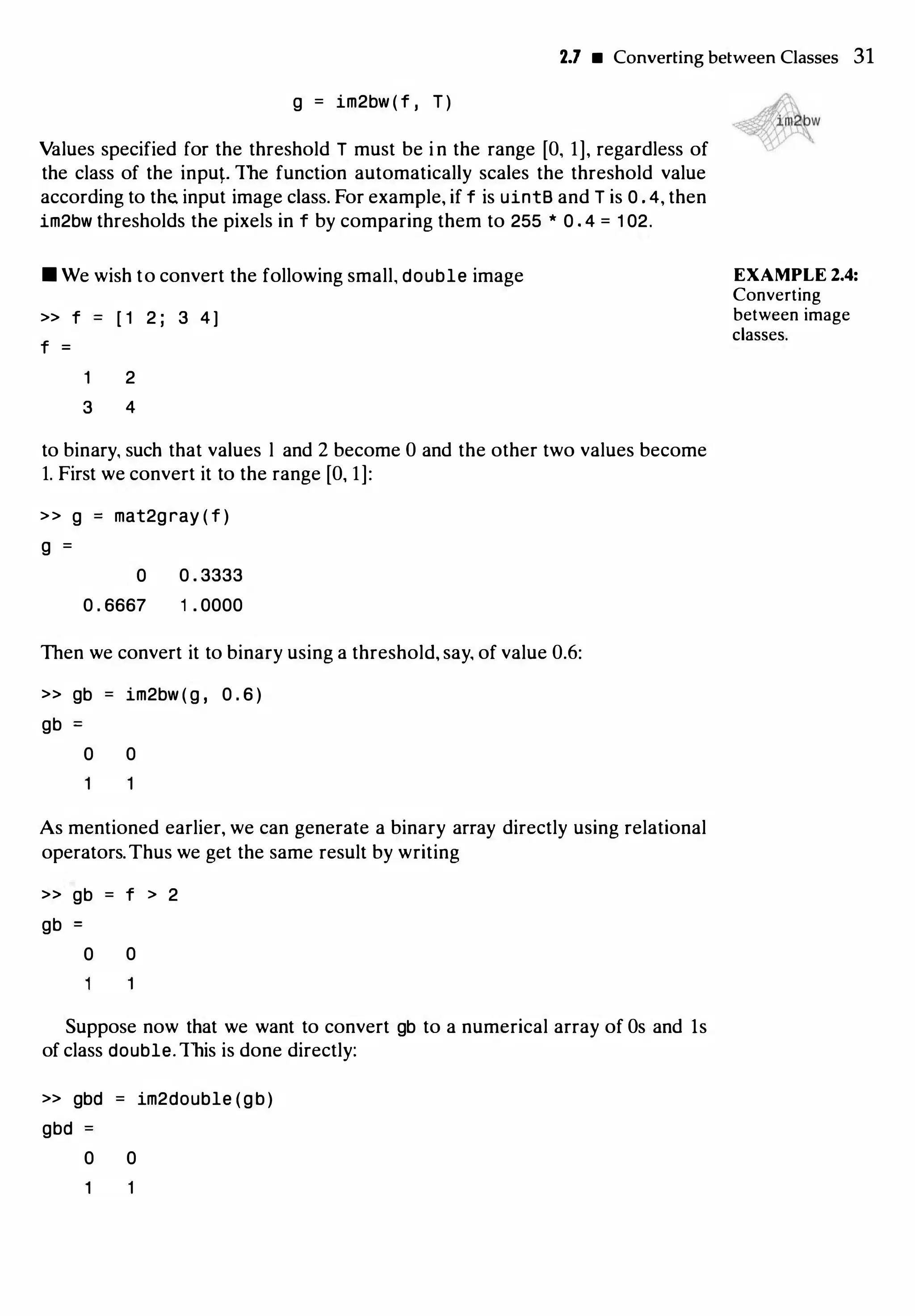 2.7 • Converting between Classes 31
g = im2bw ( f , T )
Values specified for the threshold T must be i n the range [O, 1], regardless of
the class of the input. The function automatically scales the threshold value
according to the. input image class. For example, if f is uintB and T is 0 . 4, then
im2bw thresholds the pixels in f by comparing them to 255 * 0 . 4 = 1 02.
• We wish to convert the following small, double image
>> f [ 1 2 ; 3 4 ]
f =
2
3 4
to binary, such that values l and 2 become 0 and the other two values become
1. First we convert it to the range [O, 1]:
>> g mat2gray ( f )
g =
0
0 . 6667
0 . 3333
1 . 0000
Then we convert it to binary using a threshold, say, of value 0.6:
» gb
gb
im2bw ( g , 0 . 6 )
0 0
As mentioned earlier, we can generate a binary array directly using relational
operators.Thus we get the same result by writing
» gb = f > 2
gb
0 0
Suppose now that we want to convert gb to a numerical array of Os and ls
of class double. This is done directly:
>> gbd = im2double (gb)
gbd
0 0
EXAMPLE 2.4:
Converting
between image
classes.
 