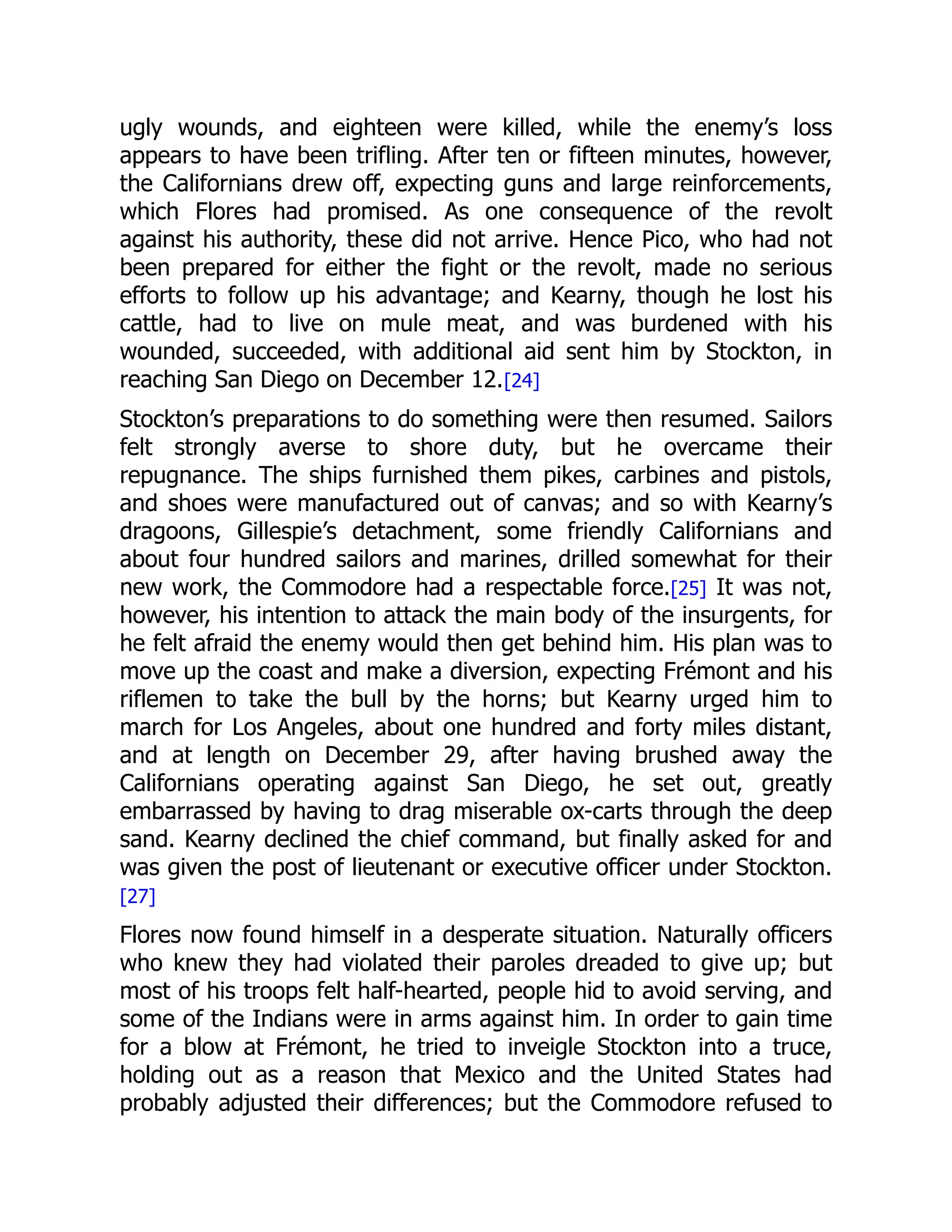 ugly wounds, and eighteen were killed, while the enemy’s loss
appears to have been trifling. After ten or fifteen minutes, however,
the Californians drew off, expecting guns and large reinforcements,
which Flores had promised. As one consequence of the revolt
against his authority, these did not arrive. Hence Pico, who had not
been prepared for either the fight or the revolt, made no serious
efforts to follow up his advantage; and Kearny, though he lost his
cattle, had to live on mule meat, and was burdened with his
wounded, succeeded, with additional aid sent him by Stockton, in
reaching San Diego on December 12.[24]
Stockton’s preparations to do something were then resumed. Sailors
felt strongly averse to shore duty, but he overcame their
repugnance. The ships furnished them pikes, carbines and pistols,
and shoes were manufactured out of canvas; and so with Kearny’s
dragoons, Gillespie’s detachment, some friendly Californians and
about four hundred sailors and marines, drilled somewhat for their
new work, the Commodore had a respectable force.[25] It was not,
however, his intention to attack the main body of the insurgents, for
he felt afraid the enemy would then get behind him. His plan was to
move up the coast and make a diversion, expecting Frémont and his
riflemen to take the bull by the horns; but Kearny urged him to
march for Los Angeles, about one hundred and forty miles distant,
and at length on December 29, after having brushed away the
Californians operating against San Diego, he set out, greatly
embarrassed by having to drag miserable ox-carts through the deep
sand. Kearny declined the chief command, but finally asked for and
was given the post of lieutenant or executive officer under Stockton.
[27]
Flores now found himself in a desperate situation. Naturally officers
who knew they had violated their paroles dreaded to give up; but
most of his troops felt half-hearted, people hid to avoid serving, and
some of the Indians were in arms against him. In order to gain time
for a blow at Frémont, he tried to inveigle Stockton into a truce,
holding out as a reason that Mexico and the United States had
probably adjusted their differences; but the Commodore refused to
 